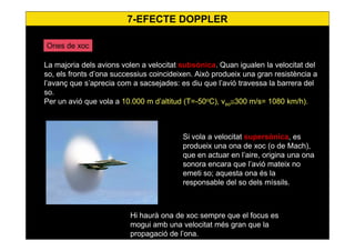 7-EFECTE DOPPLER
Ones de xoc
La majoria dels avions volen a velocitat subsònica. Quan igualen la velocitat del
so, els fronts d’ona successius coincideixen. Això produeix una gran resistència a
l’avanç que s’aprecia com a sacsejades: es diu que l’avió travessa la barrera del
so.
Per un avió que vola a 10.000 m d’altitud (T=-50o
C), vso≅300 m/s= 1080 km/h).
Si vola a velocitat supersònica, es
produeix una ona de xoc (o de Mach),
que en actuar en l’aire, origina una ona
sonora encara que l’avió mateix no
emeti so; aquesta ona és la
responsable del so dels míssils.
Hi haurà ona de xoc sempre que el focus es
mogui amb una velocitat més gran que la
propagació de l’ona.
 