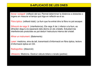 70
Sonar i ecògraf: (reflexió del so). Permet determinar la distància a obstacles o
òrgans en mesurar el temps que triga en reflectir-se el so.
Fibra òptica: (reflexió total). La llum que ha entrat dins la fibra no pot escapar.
Difracció de raigs X: (interferència). Els raigs X de λ inferior a la llum, es
difracten degut a la separació dels àtoms en els cristalls. Estudiant les
interferències produïdes es pot deduir l’estructura interna del cristall.
Afinar un instrument: (Batements)
Laser: medicina, eina de tall, transmissió d’informació en fibra òptica, lectors
d’informació òptica en CD.
Radiografies: (Absorció)
Ultrasons: Medicina. Destruir càlculs biliars o renals (pedres)
8-APLICACIÓ DE LES ONES
 