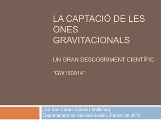 LA CAPTACIÓ DE LES
ONES
GRAVITACIONALS
UN GRAN DESCOBRIMENT CIENTÍFIC
“GW150914”
IES Son Ferrer, Calvià ( Mallorca).
Departament de ciències socials. Febrer de 2016
 