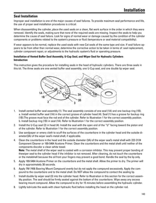 143
Installation
Seal Installation
Improper seal installation is one of the major causes of seal failures. To provide maximum seal performance and life,
the use of proper seal installation procedures is critical.
When disassembling the cylinder, place the used seals on a clean, flat work surface in the order in which they were
removed. Identify the seals, making sure that none of the required seals are missing. Inspect the seals to help you
determine the cause of seal failure. Look for signs of normal wear or damage caused by the condition of the cylinder
components or problems related to the system’s pressure or fluid (temperature or seal material compatibility).
If wear appears to be normal, replace the used seals with new Cat seals of the same type and size. If seal failure ap-
pears to be from other than normal wear, determine the corrective action to be taken in terms of: seal replacement,
cylinder component repair, or adjustments to the hydraulic system’s fluid or operating pressure.
Installation of Vented Buffer Seal Assembly, U-Cup Seal, and Wiper Seal for Hydraulic Cylinders
Introduction
This instruction gives the procedure for installing seals in the head of hydraulic cylinders. There are three seals in
this kit. The three seals are one vented buffer seal assembly, one U-Cup seal, and one double lip wiper seal.
1. Install vented buffer seal assembly (1). The seal assembly consists of one seal (1A) and one backup ring (1B).
a. Install vented buffer seal (1A) in the correct groove of cylinder head (4). Seal (1) has a groove for backup ring
(1B).The groove must face the rod end of the cylinder. Refer to Illustration 1 for the correct assembly position.
b. Install backup ring (1B) in seal (1A). Refer to Illustration 1 for the correct assembly position.
2. Install the U-Cup seal (2) in head (4). Install the seal with the open end of the “U” facing toward the piston end
of the cylinder. Refer to Illustration 1 for the correct assembly position.
3. Use sandpaper or emery cloth to scuff the surfaces of the counterbore in the cylinder head and the outside di-
ameter(3A) of the wiper seal’s metal shell, if applicable.
4. Clean the counterbore in the head and the outside diameter (3A) of the wiper seal’s metal shell with 222-3124
Component Cleaner or 169-5464 Acetone Primer. Clean the counterbore and the metal shell until neither of the
components discolor a clean white towel.
Note: The metal shell of the wiper seal is coated with a corrosion inhibitor. This may prevent proper bonding of
thewiper seal to the cylinder head if the inhibitor is not removed. After cleaning, do not touch the counterbore
or the metalshell because the oil from your fingers may prevent a good bond. Handle the seal by the lip only.
5. Apply 169-5464 Acetone Primer on the counterbore and the metal shell. Allow the primer to dry. The primer will
dry in approximately 30 seconds.
6. Apply 7M-7456 Bearing Mount Compound evenly but do not apply the compound excessively. Apply the com-
pound to the counterbore and to the metal shell. Do NOT allow the compound to contact the sealing lip.
7. Install double lip wiper seal (3) into the cylinder head. Refer to Illustration in this section for the correct assem-
bly position. The seal should be firmly seated against the bottom of the counterbore. Wipe away any excess
bearing mount compound. Allow the compound to dry for 15 minutes before assembling the hydraulic cylinder.
8. Lightly lubricate the seals with clean hydraulic fluid before installing the head on the cylinder rod.
 