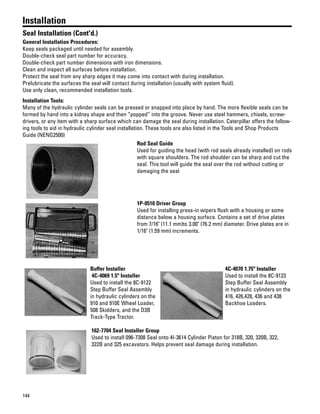 144
Installation
Seal Installation (Cont'd.)
General Installation Procedures:
Keep seals packaged until needed for assembly.
Double-check seal part number for accuracy.
Double-check part number dimensions with iron dimensions.
Clean and inspect all surfaces before installation.
Protect the seal from any sharp edges it may come into contact with during installation.
Prelubricate the surfaces the seal will contact during installation (usually with system fluid).
Use only clean, recommended installation tools.
Installation Tools:
Many of the hydraulic cylinder seals can be pressed or snapped into place by hand. The more flexible seals can be
formed by hand into a kidney shape and then “popped” into the groove. Never use steel hammers, chisels, screw-
drivers, or any item with a sharp surface which can damage the seal during installation. Caterpillar offers the follow-
ing tools to aid in hydraulic cylinder seal installation. These tools are also listed in the Tools and Shop Products
Guide (NENG2500)
Rod Seal Guide
Used for guiding the head (with rod seals already installed) on rods
with square shoulders. The rod shoulder can be sharp and cut the
seal. This tool will guide the seal over the rod without cutting or
damaging the seal
1P-0510 Driver Group
Used for installing press-in wipers flush with a housing or some
distance below a housing surface. Contains a set of drive plates
from 7/16" (11.1 mm)to 3.00" (76.2 mm) diameter. Drive plates are in
1/16" (1.59 mm) increments.
Buffer Installer
4C-4069 1.5" Installer
Used to install the 8C-9122
Step Buffer Seal Assembly
in hydraulic cylinders on the
910 and 910E Wheel Loader,
508 Skidders, and the D3B
Track-Type Tractor.
4C-4070 1.75" Installer
Used to install the 8C-9123
Step Buffer Seal Assembly
in hydraulic cylinders on the
416, 426,428, 436 and 438
Backhoe Loaders.
162-7704 Seal Installer Group
Used to install 096-7308 Seal onto 4I-3614 Cylinder Piston for 318B, 320, 320B, 322,
322B and 325 excavators. Helps prevent seal damage during installation.
 