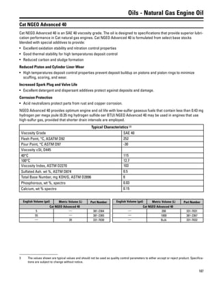 187
Oils - Natural Gas Engine Oil
Cat NGEO Advanced 40
Cat NEGO Advanced 40 is an SAE 40 viscosity grade. The oil is designed to specifications that provide superior lubri-
cation performance in Cat natural gas engines. Cat NGEO Advanced 40 is formulated from select base stocks
blended with special additives to provide:
• Excellent oxidation stability and nitration control properties
• Good thermal stability for high temperatures deposit control
• Reduced carbon and sludge formation
Reduced Piston and Cylinder Liner Wear
• High temperatures deposit control properties prevent deposit buildup on pistons and piston rings to minimize
scuffing, scoring, and wear.
Increased Spark Plug and Valve Life
• Excellent detergent and dispersant additives protect against deposits and damage.
Corrosion Protection
• Acid neutralizers protect parts from rust and copper corrosion.
NGEO Advanced 40 provides optimum engine and oil life with low-sulfer gaseous fuels that contain less than 0.43 mg
hydrogen per mega joule (0.35 mg hydrogen sulfide oer BTU) NGEO Advanced 40 may be used in engines that use
high-sulfur gas, provided that shorter drain intervals are employed.
Typical Characteristics (3)
Viscosity Grade SAE 40
Flash Point, °C, ASATM D92 252
Pour Point, °C ASTM D97 -30
Viscosity cSt, D445
40°C 115
100°C 12.7
Viscosity Index, ASTM D2270 103
Sulfated Ash. wt %, ASTM D874 0.5
Total Base Number, mg KOH/G, ASTM D2896 6
Phosphorous, wt %, spectro 0.03
Calcium, wt % spectro 0.15
English Volume (gal) Metric Volume (L) Part Number
Cat NGEO Advanced 40
5 — 381-2364
55 — 381-2365
— 20 331-7030
English Volume (gal) Metric Volume (L) Part Number
Cat NGEO Advanced 40
— 208 331-7031
— 1000 381-2367
— Bulk 331-7032
3 The values shown are typical values and should not be used as quality control parameters to either accept or reject product. Specifica-
tions are subject to change without notice.
 