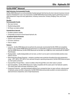 189
Oils - Hydraulic Oil
Cat Bio HYDO™
Advanced
High Performing, Environmentally Friendly
Cat Bio HYDO Advanced is an environmentally friendly hydraulic fluid that has the drain interval of premium mineral-
based oil. Developed for use in any environment, Cat BIO HYDO Advanced provides superior performance across a
wide temperature range and many applications, including: Construction, Forestry, Dredging, Ports, and Tunnel
Boring.
Benefits:
Environmentally Friendly
• Non-toxic formula
• Readily biodegradable
• EU Flower eco-label certified
Extended Drain Intervals
• Excellent oxidation stability
• Comparable to premium mineral-based hydraulic oils
Exceptional System Protection
• Superior wear protection
• Corrosion resistance
• Fast air release
Features:
• Long Life - Cat Bio HYDO Advanced out performs the previously recommended Cat Bio HYDO and competitive
brands. In fact, Cat Bio HYDRO Advanced performance is comparable to premium mineral-based hydraulic oils.
Like Cat HYDRO Advanced, Cat Bio HYDO Advanced can be taken up to 6,000 hour drain interval with Cat S•O•SSM
Fluid Analysis.
• Biodegradable - readily biodegradable and non-toxic, so that it can be used in environmentally sensitive areas
without concern.
• Wide temperature Range Protection - maintains consistent wear protection throughout the entire temperature
range, - 22°F (-30°C)-113°F (45°C). From cold start through to operating temperature, Cat Bio HYDO Advanced gives
you best system protection.
• Improved Flow Through Filters - retains its ability to flow through filters even when water is present.
• Seal Compatibility - Cat Bio HYDO Advanced is highly compatible with the seals used in Cat Hydraulic systems.
This means fewer leaks and lower maintenance costs.
• Component Protection - specially developed additives form a perspective layer on wear surfaces, reducing wear
in hydraulic pumps and other components. Cat BIO HYDO Advanced provides excellent corrosion protection to
steel and bronze components, even at high temperatures.
 