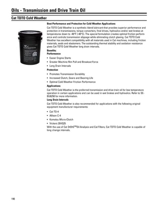 196
Oils - Transmission and Drive Train Oil
Cat TDTO Cold Weather
Best Performance and Protection for Cold Weather Applications
Cat TDTO Cold Weather is a synthetic blend lubricant that provides superior performance and
protection in transmissions, torque converters, final drives, hydraulics and/or wet brakes at
temperatures down to -40°F (-40°C). The special formulation creates optimal friction perform-
ance and controls transmission slippage while eliminating clutch glaxing. Cat TDTO Cold
Weather has excellent compatibility with all materials used in Cat machines, including friction
materials, seals and elastomers. The outstanding thermal stability and oxidation resistance
gives Cat TDTO Cold Weather long drain intervals.
Benefits:
Performance
• Easier Engine Starts
• Greater Machine Rim Pull and Breakout Force
• Long Drain Intervals
Protection
• Promotes Transmission Durability
• Increased Clutch, Gears and Bearing Life
• Optimal Cold Weather Friction Performance
Applications
Cat TDTO Cold Weather is the preferred transmission and drive train oil for low temperature
operation in certain applications and can be used in wet brakes and hydraulics. Refer to SE-
BU6250 for more information.
Long Drain Intervals
Cat TDTO Cold Weather is also recommended for applications with the following original
equipment manufacturer requirements:
• Cat TO-4
• Allison C-4
• Komatsu Micro-Clutch
• Vickers 35VQ25
With the use of Cat S•O•SSM
Oil Analysis and Cat Filters, Cat TDTO Cold Weather is capable of
long change intervals.
 