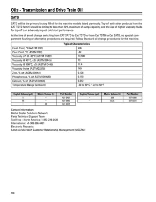 198
Oils - Transmission and Drive Train Oil
SATO
SATO will be the primary factory fill oil for the machine models listed previously. Top-off with other products from the
CAT TDTO family should be limited to less than 10% maximum of sump capacity, and the use of higher viscosity fluids
for top-off can adversely impact cold start performance
At the time of an oil change switching from CAT SATO to Cat TDTO or from Cat TDTO to Cat SATO, no special com-
partment flushing or alternative procedures are required. Follow Standard oil change procedures for the machine.
Typical Characteristics
Flash Point, °C (ASTM D92) 236
Pour Point, °C (ASTM D97) -42
Viscosity cP @ -30°C (ASTM D5293 13,500
Viscosity @ 40°C, cSt (ASTM D445) 73
Viscosity @ 100°C, cSt (ASTM D445) 11.4
Viscosity Index (ASTMD2270) 149
Zinc, % wt (ASTM D4951) 0.138
Phosphorous, % wt ASTM D4951() 0.110
Calcium, % wt (ASTM D4951) 0.312
Temperature Range (ambient) -30 to 50°C / -22 to 50°F
English Volume (gal) Metric Volume (L) Part Number
5 – 427-0401
55 – 427-0443
– 20 427-0375
English Volume (gal) Metric Volume (L) Part Number
– 208 427-0388
– Bulk 427-0372
Contact Information:
Global Dealer Solutions Network
Parts Technical Support Team
Tool Free - North America: 1-877-228-2420
International: +1-309-266-4421
Electronic Requests:
Send via Microsoft Customer Relationship Management (MSCRM)
 