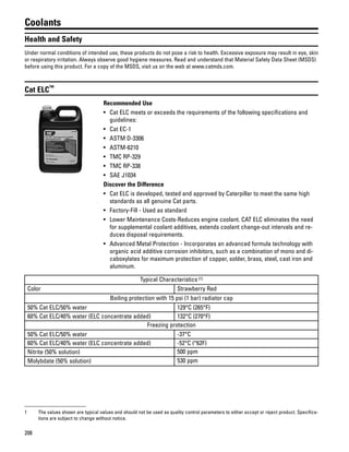 208
Coolants
Health and Safety
Under normal conditions of intended use, these products do not pose a risk to health. Excessive exposure may result in eye, skin
or respiratory irritation. Always observe good hygiene measures. Read and understand that Material Safety Data Sheet (MSDS)
before using this product. For a copy of the MSDS, visit us on the web at www.catmds.com.
Cat ELC™
Recommended Use
• Cat ELC meets or exceeds the requirements of the following specifications and
guidelines:
• Cat EC-1
• ASTM D-3306
• ASTM-6210
• TMC RP-329
• TMC RP-338
• SAE J1034
Discover the Difference
• Cat ELC is developed, tested and approved by Caterpillar to meet the same high
standards as all genuine Cat parts.
• Factory-Fill - Used as standard
• Lower Maintenance Costs-Reduces engine coolant. CAT ELC eliminates the need
for supplemental coolant additives, extends coolant change-out intervals and re-
duces disposal requirements.
• Advanced Metal Protection - Incorporates an advanced formula technology with
organic acid additive corrosion inhibitors, such as a combination of mono and di-
caboxylates for maximum protection of copper, solder, brass, steel, cast iron and
aluminum.
Typical Characteristics (1)
Color Strawberry Red
Boiling protection with 15 psi (1 bar) radiator cap
50% Cat ELC/50% water 129°C (265°F)
60% Cat ELC/40% water (ELC concentrate added) 132°C (270°F)
Freezing protection
50% Cat ELC/50% water -37°C
60% Cat ELC/40% water (ELC concentrate added) -52°C (°62F)
Nitrite (50% solution) 500 ppm
Molybdate (50% solution) 530 ppm
1 The values shown are typical values and should not be used as quality control parameters to either accept or reject product. Specifica-
tions are subject to change without notice.
 