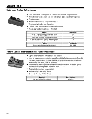 216
Coolant Tools
Battery and Coolant Refractometer
• Used to measure freezing point of coolants plus battery charge condition.
• Refractometer uses a prism and lens with simple focus adjustment to provide.
• Easy to operate
• Automatic temperature compensation (ATC)
• Requires only 2 to 3 drops of solution.
• Carrying case and calibration screwdriver included.
• Reads degrees Centigrade and Fahrenheit.
Range Resolution
-60 to 32° propylene glycol freeze point 10°F
-50 to 0°C ethylene glycol freeze point 5°C
1.15 to 1.30 specific gravity of battery acid 0.01
Product Part Number
Battery and Coolant Refractometer 245-5829
Battery, Coolant and Diesel Exhaust Fluid Refractometer
• Digital refractometer is simple to use and to read
• Used for measuring concentration levels for multiple fluids including ethylene gly-
col-based coolants such as Cat ELC ad Cat DEAC, propylene glycol-based cool-
ants, Cat ELI and battery charge condition.
• Tool operating manual provides conversion for concentration of coolant glycol
level to corresponding freeze protection level.
• Automatic temperature compensation
• Requires only a few drops of fluid
• Case and cleaning cloth included
Product Part Number
Test Kit, Brix Refractometer 360-0774
 