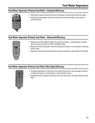 229
Fuel Water Separators
Fuel Water Separator (Primary Fuel Filter) - Standard Efficiency
• Effectively captures debris 20 microns and larger and eliminates most free water.
• Protects the fuel system while ensuring the secondary fuel filters meet their ex-
pected interval.
Fuel Water Separator (Primary Fuel Filter) - Advanced Efficiency
• Removes more than 98% of debris 10 microns and larger - and eliminates virtually
all free water and more than 87% emulsified water.
• Minimize the risk of plunger-to-barrel scuffing and seizure in fuel injectors, reducing
failure rates.
• Extends the life of engine fuel injectors and the secondary, high efficiency fuel filter.
Fuel Water Separator (Primary Fuel Filter) Ultra High Efficiency
• Increased separation of fuel water from fuel minimizes the risk of plunger-to-barrel
scuffing and seizure in fuel injectors, reducing failure rates.
• Extends the life of engine fuel injectors and the secondary, ultra high efficiency fuel
filter.
 
