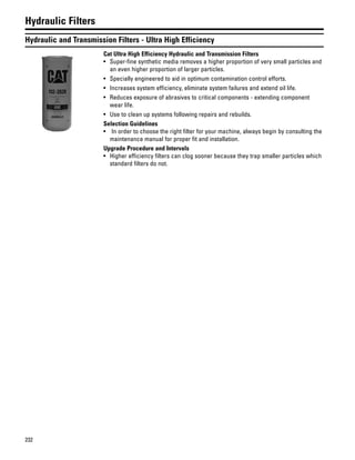 232
Hydraulic Filters
Hydraulic and Transmission Filters - Ultra High Efficiency
Cat Ultra High Efficiency Hydraulic and Transmission Filters
• Super-fine synthetic media removes a higher proportion of very small particles and
an even higher proportion of larger particles.
• Specially engineered to aid in optimum contamination control efforts.
• Increases system efficiency, eliminate system failures and extend oil life.
• Reduces exposure of abrasives to critical components - extending component
wear life.
• Use to clean up systems following repairs and rebuilds.
Selection Guidelines
• In order to choose the right filter for your machine, always begin by consulting the
maintenance manual for proper fit and installation.
Upgrade Procedure and Intervals
• Higher efficiency filters can clog sooner because they trap smaller particles which
standard filters do not.
 