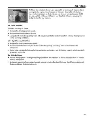 233
Air Filters
Air filters, also called air cleaners, are responsible for continuously cleaning the air
coming into the engine or machine cab. Air filters are designed to effectively re-
move contaminants such as dust, dirt, soot and other air-born particulates. Cat Fil-
ters are available in Standard Efficiency and Ultra High Efficiency, providing the
best protection for your machine.
Cat Engine Air Filters
Standard Efficiency Air Filters
• Available for all Cat equipment models.
• Recommended for normal duty filtration
• Equipped with media designed to prevent dirt, soot, sand, and other contaminates from entering the engine under
normal operating conditions.
Ultra High Efficiency (UHE) filters
• Available for some Cat equipment models.
• Recommended when extremely fine dust or soot make up a high percentage of the contaminants in the
atmosphere.
• Higher initial and overall efficiency for improved engine performance and dirt holding capacity, which extends fil-
ter element service life.
Cat Cabin Air Filters
• Protects the equipment's heating and cooling system from dirt and debris as well as provide a clean air environ-
ment for the operator.
• Available in a variety efficiencies and upgrade options, including Standard Efficiency, High Efficiency, Activated
Carbon, and Lower Restriction elements.
 