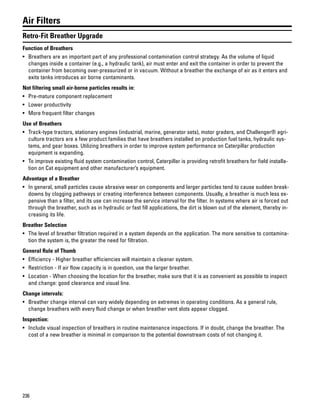 236
Air Filters
Retro-Fit Breather Upgrade
Function of Breathers
• Breathers are an important part of any professional contamination control strategy. As the volume of liquid
changes inside a container (e.g., a hydraulic tank), air must enter and exit the container in order to prevent the
container from becoming over-pressurized or in vacuum. Without a breather the exchange of air as it enters and
exits tanks introduces air borne contaminants.
Not filtering small air-borne particles results in:
• Pre-mature component replacement
• Lower productivity
• More frequent filter changes
Use of Breathers
• Track-type tractors, stationary engines (industrial, marine, generator sets), motor graders, and Challenger® agri-
culture tractors are a few product families that have breathers installed on production fuel tanks, hydraulic sys-
tems, and gear boxes. Utilizing breathers in order to improve system performance on Caterpillar production
equipment is expanding.
• To improve existing fluid system contamination control, Caterpillar is providing retrofit breathers for field installa-
tion on Cat equipment and other manufacturer’s equipment.
Advantage of a Breather
• In general, small particles cause abrasive wear on components and larger particles tend to cause sudden break-
downs by clogging pathways or creating interference between components. Usually, a breather is much less ex-
pensive than a filter, and its use can increase the service interval for the filter. In systems where air is forced out
through the breather, such as in hydraulic or fast fill applications, the dirt is blown out of the element, thereby in-
creasing its life.
Breather Selection
• The level of breather filtration required in a system depends on the application. The more sensitive to contamina-
tion the system is, the greater the need for filtration.
General Rule of Thumb
• Efficiency - Higher breather efficiencies will maintain a cleaner system.
• Restriction - If air flow capacity is in question, use the larger breather.
• Location - When choosing the location for the breather, make sure that it is as convenient as possible to inspect
and change: good clearance and visual line.
Change intervals:
• Breather change interval can vary widely depending on extremes in operating conditions. As a general rule,
change breathers with every fluid change or when breather vent slots appear clogged.
Inspection:
• Include visual inspection of breathers in routine maintenance inspections. If in doubt, change the breather. The
cost of a new breather is minimal in comparison to the potential downstream costs of not changing it.
 