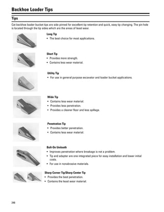 248
Backhoe Loader Tips
Tips
Cat backhoe loader bucket tips are side pinned for excellent tip retention and quick, easy tip changing. The pin hole
is located through the tip sides which are the areas of least wear.
Long Tip
• The best choice for most applications.
Short Tip
• Provides more strength.
• Contains less wear material.
Utility Tip
• For use in general purpose excavator and loader bucket applications.
Wide Tip
• Contains less wear material.
• Provides less penetration.
• Provides a cleaner floor and less spillage.
Penetration Tip
• Provides better penetration.
• Contains less wear material.
Bolt-On Unitooth
• Improves penetration where breakage is not a problem.
• Tip and adapter are one integrated piece for easy installation and lower initial
costs.
• For use in nonabrasive materials.
Sharp Corner Tip/Sharp Center Tip
• Provides the best penetration.
• Contains the least wear material.
 