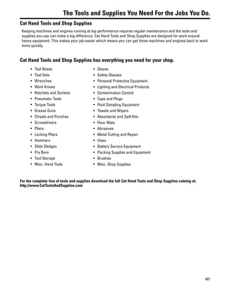 407
The Tools and Supplies You Need For the Jobs You Do.
Cat Hand Tools and Shop Supplies
Keeping machines and engines running at top performance requires regular maintenance and the tools and
supplies you use can make a big difference. Cat Hand Tools and Shop Supplies are designed for work around
heavy equipment. This makes your job easier which means you can get those machines and engines back to work
more quickly.
Cat Hand Tools and Shop Supplies has everything you need for your shop.
• Tool Boxes
• Tool Sets
• Wrenches
• Work Knives
• Ratchets and Sockets
• Pneumatic Tools
• Torque Tools
• Grease Guns
• Chisels and Punches
• Screwdrivers
• Pliers
• Locking Pliers
• Hammers
• Slide Sledges
• Pry Bars
• Tool Storage
• Misc. Hand Tools
• Gloves
• Safety Glasses
• Personal Protective Equipment
• Lighting and Electrical Products
• Contamination Control
• Caps and Plugs
• Fluid Sampling Equipment
• Towels and Wipers
• Absorbents and Spill Kits
• Floor Mats
• Abrasives
• Metal Cutting and Repair
• Vises
• Battery Service Equipment
• Packing Supplies and Equipment
• Brushes
• Misc. Shop Supplies
For the complete line of tools and supplies download the full Cat Hand Tools and Shop Supplies catalog at:
http://www.CatToolsAndSupplies.com
 