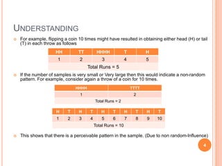 UNDERSTANDING
 For example, flipping a coin 10 times might have resulted in obtaining either head (H) or tail
(T) in each throw as follows
 If the number of samples is very small or Very large then this would indicate a non-random
pattern. For example, consider again a throw of a coin for 10 times.
 This shows that there is a perceivable pattern in the sample. (Due to non random-Influence)
HH TT HHHH T H
1 2 3 4 5
Total Runs = 5
HHHH TTTT
1 2
Total Runs = 2
H T H T H T H T H T
1 2 3 4 5 6 7 8 9 10
Total Runs = 10
4
 