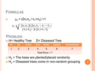 FORMULAE
 mr = (2n1n2 / n1+n2) +1
PROBLEM
 H= Healthy Tree D= Diseased Tree
 H0 = The trees are planted/placed randomly
 Ha = Diseased trees come in non-random grouping
HH DD HHHH DDD HHHH DDDDD HHHHHHHHH
1 2 3 4 5 6 7
Total Runs = 7
5
 