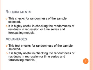 REQUIREMENTS
 This checks for randomness of the sample
selected.
 It is highly useful in checking the randomness of
residuals in regression or time series and
forecasting models.
ADVANTAGES
 This test checks for randomness of the sample
selected.
 It is highly useful in checking the randomness of
residuals in regression or time series and
forecasting models. 7
 