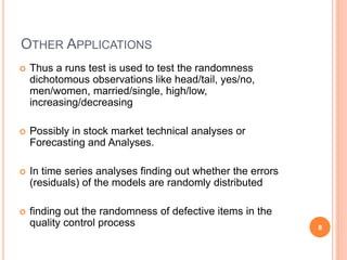 OTHER APPLICATIONS
 Thus a runs test is used to test the randomness
dichotomous observations like head/tail, yes/no,
men/women, married/single, high/low,
increasing/decreasing
 Possibly in stock market technical analyses or
Forecasting and Analyses.
 In time series analyses finding out whether the errors
(residuals) of the models are randomly distributed
 finding out the randomness of defective items in the
quality control process 8
 