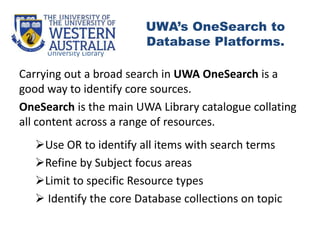 Carrying out a broad search in UWA OneSearch is a
good way to identify core sources.
OneSearch is the main UWA Library catalogue collating
all content across a range of resources.
Use OR to identify all items with search terms
Refine by Subject focus areas
Limit to specific Resource types
 Identify the core Database collections on topic
University Library
UWA’s OneSearch to
Database Platforms.
 