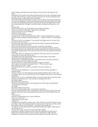 Zach's whimpers made John turn around. Ginger was lying by Zach's side, licking her old
friend.
John filled up. The execution-style killing had bothered him not in the least. Washington Parker
was right. After the first one, it starts to get easier, and in this case, the men invading his home,
threatening his girls, it didn't bother John in the slightest.
It was Zach, though. Zach and Ginger were down to skin and bones, ribs showing through their
once sleek coats. Regardless of the ban on letting dogs run wild, John had let them out to forage
since their old stomping grounds had been up in the woods that became Pisgah National Forest
not a hundred yards away. Though he worried that others out hunting would bag them, so far
they
had been lucky.
He knelt down by Zach's side. Zach lifted his head and again licked John.
"Thank you, old friend," John sighed. "Thank you for everything."
"Do you want me to do it?" Jen whispered.
Startled, he looked up at her.
"No, he was our dog, Mary's and mine."
He pulled out the .22 taken from the dead man, cocked it, and put it behind Zach's ear. Ginger
stood up, sensing something, whimpering loudly now . . . and John couldn't do it, dissolving into
tears.
"I'll take care of him," Jen whispered. "You go outside, take Ginger with you. You don't want
her to see it either. Now go on."
Jen left the room and was back seconds later with the last pack of cigarettes and the bottle of
scotch that held a final precious ounce.
"Girls, we're safe, but you are to stay in your room, on the floor!" Jen shouted.
John looked at Zach and felt at that moment like a coward, completely unmanned. He knelt
down and kissed Zach on the forehead. He was bloody, panting hard. He stood back up and then
went outside, dragging Ginger by the collar, and let her loose. He lit the cigarette and uncorked
the bottle.
"There, there, Zach," he could hear Jen in the kitchen. "Tell Tyler I love him. You remember
our dog Lady. Its time to play with her now...."
The muffled crack of the pistol had John leaning over the deck railing, crying, Ginger
whimpering and nuzzling against his legs.
There was such a surreal sense of disconnect. I just killed two men, executing one without a
second's hesitation. But this? Sobbing over a dog?
Jen came out the door a moment later bearing Zach, wrapped in a blanket.
"He's so light," she said softly. "He's better off now." "I'll bury him once it gets
light," John said. "No, John." "What?"
And then he realized. No, not Zach, no, he couldn't. "I'd vomit. The girls, too.
We can't."
"Take him down to the Robinsons. It won't be the same for them. Besides, poor Pattie is
starving to death."
"They're on rations. Any food hoarding by getting something additional they lose their cards.
According to the law we can eat him, but they can't. I'm supposed to turn him in to the communal
food supply."
"Damn it, John. You are so cold-blooded logical in some ways and an idiot in other ways. Take
him down to the Robinsons now. They can trade us something for him later."
John finally nodded.
She handed Zach's body to him.
"I'll get Lee to help with the bodies. You keep the girls out of the living room and kitchen."
"You'll tell them?" John asked.
She nodded.
John slowly walked over to the car.
"Don't move another goddamn inch." a voice hissed in the darkness.
He froze, cursing himself as an idiot. There had been a third man, maybe a fourth or fifth. John
prepared to drop Zach, shout a warning before they got him, give Jen and Elizabeth time to be
ready.
"John, that you?"
And now he recognized the voice; it was Lee Robinson.
"Jesus, Lee, yeah, it's me."
"I heard shots, came up to help."
"Thanks, Lee."
He stepped out of the shadows and drew closer. "John, what are you carrying? Oh Jesus, not one
of the dogs." "Zach. If he and Ginger hadn't of warned us, they'd of had us, two of them. I killed
both. Zach got shot by one of the bastards." "I just heard a shot a minute ago."
"I couldn't do it," John admitted, and he found himself clutching Zach tighter. "What a piece of
shit. Jen had to do it."
"It's OK, John; it's OK," and Lee's arm was around John's shoulder.
Southerners, he thought. Southerners and their dogs, they understand. He could feel Lee
shaking a bit; he had been partial to Zach as well, their old dog Max a buddy. Max had
disappeared a week ago, most likely poached while wandering in the woods, and Lee was
 