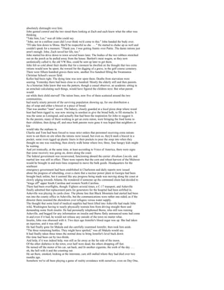 absolutely distraught over him.
John gained control and the two stood there looking at Zach and each knew what the other was
thinking.
"Take him, Lee," was all John could say.
"John, not in a million years did I ever think we'd come to this." John handed the body over.
"I'll take him down to Mona. She'll be respectful as she . . . " He started to choke up as well and
couldn't speak for a moment. "Thank you. I was getting frantic over Pattie. The damn rations just
aren't enough. John, Zach saved her life, too."
John started his drive down to town several hours later. The bodies of the two robbers stretched
out on the porch as he pulled away from the house. Bartlett's meat wagon, as they now
sardonically called it, the old VW Bus, could be sent up later to get them.
John felt so cold about their deaths that for a moment he dwelled on the thought that two extra
rations would now be spent, the reward for the digging of a grave, in the golf course cemetery.
There were fifteen hundred graves there now, another five hundred filling the Swannanoa
Christian School's soccer field.
Kellor had been right. The dying time was now upon them. Deaths from starvation were
soaring. Yesterday there had been close to a hundred. Mostly the elderly still and then parents.
As a historian John knew that was the pattern, though a casual observer, an academic sitting in
an armchair calculating such things, would have figured the children next. But what parent
would
eat while their child starved? The ration lines, now five of them scattered around the two
communities,
had nearly ninety percent of the surviving population showing up, for one distribution a
day of soup and either a biscuit or a piece of bread.
That was another "state" secret. The bakery, closely guarded at a local pizza shop where wood
heat had been rigged in, was now mixing in sawdust to give the bread bulk, to fill stomachs. It
was the same as Leningrad, and actually that had been the inspiration for John to suggest it.
So the parents, many of them working to get an extra ration, were bringing the food home to
their children, then dying off, and once both parents were gone it was hoped that neighbors or
kin
would take the orphans in.
Charlie and Tom had been forced to issue strict orders that personnel receiving extra rations
were to eat them on site when the rations were issued, but even so, they'd stash a biscuit in a
pocket, some even rigged up plastic liners in their pockets to pour the soup into when they
thought no one was watching, then slowly walk home where two, three, four hungry kids might
be waiting.
And yet ironically, at the same time, at least according to Voice of America, there were signs
that some recovery was going on, down along the coast.
The federal government was reconvened, functioning aboard the carrier Abraham Lincoln, and
martial law was still in effect. There were reports that the corn and wheat harvest of the Midwest
would be brought in and train lines reopened to move the bulk goods. Headquarters for the
southeast
emergency government had been established in Charleston and daily reports now issued
about the progress of rebuilding, even a claim that a nuclear power plant in Georgia had been
brought back online, but it seemed like any progress being made was moving along the coast or
slowly edging towards Atlanta. He wondered if someone up the command chain had decided to
"triage off" upper South Carolina and western North Carolina.
There had been overflights, though. Fighters several times, a C-17 transport, and Asheville
finally admitted that replacement parts for generators for the hospital had been airlifted in.
Asheville was playing its cards close. The phone line that Black Mountain had started had been
run into the county office in Asheville, but the communications were rather one-sided, as if the
director there resented the showdown over refugees versus water supply.
The thought that some kind of medical supplies had been lifted into Asheville had made John
wild, Washington having to nearly physically restrain him from driving straight there and
demanding some fresh insulin. He had personally telephoned Burns, who still was running
Asheville, and begged for any information on insulin and Burns flatly announced none had come
in and even if it had, he would not release any outside of the town no matter what.
Insulin, John was obsessed with it. Two days ago Jennifer's blood sugar was up. She had taken
an injection, and it was still up.
He had finally gone for Makala and she carefully examined Jennifer, then took him aside.
"The three remaining bottles. They might have spoiled," was all Makala would say.
It had finally taken three times the normal dose to bring Jennifer's level back down.
Her time had been cut by two-thirds.
And help, if it was indeed help, was still as far away as the far side of the moon.
Of the other diabetics in the town, over half were dead, the others dropping off fast.
He turned off the motor of his car, sat back, and lit another cigarette, the sixth of the day . . .
oh, the hell with it and the counting out.
He sat there, smoked, looking at the interstate, cars still stalled where they had died over two
months ago.
Somehow we've all been playing a game of reality avoidance with ourselves, even on Day One,
 