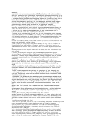 he realized.
Anyone with even the remotest understanding of EMP and the threat to the nation should have
been going insane before it hit. During World War II the entire nation had been mobilized, all the
talk of loose lips sinking ships, the scrap drives, the guards on railroad bridges in Iowa. Much of
it was absurd when the threat was finally understood, long after the war was over. There were no
legions of spies and saboteurs in America, and the few who were in place or attempted to
infiltrate were caught within days by the FBI. There was a threat, and though remote, it was at
least acted on back then. But this time? The threat was a hundred times worse and they did
nothing, absolutely nothing. Angrily he stubbed out the cigarette and lit another.
If everyone had been educated to it, the same way Civil Defense had once been in the
curriculum of every school back in the 1940s and 1950s, if people knew the simple things to do
on Day One, Charlie already trained to react to an EMP, mobilize his forces and react quickly ...
if they had but a few simple provisions stocked away, the same way anyone who lives in
hurricane or tornado country does, would they be in this mess?
The crime, the real crime was those who truly knew the level of threat doing nothing to prepare
or prevent it. Bitterly he wondered if they were suffering as the rest of the nation now suffered or
were they safely hidden away, the special bunkers for Congress, the administration, where food,
water, and medicine for years were waiting for them ... and their families? The thought of it
filled
him with rage. He knew what he would do if he could but go there now; show them Jennifer and
then do what he wished he could do to them.
And he could see his own avoidance of it all since that first day even as he did scramble to at
least get insulin. Food, bulk food, just a fifty-pound bag of rice or flour, shoes, batteries, an
additional test kit for Jennifer, damn it, even birth control for Elizabeth, dog food, a water filter
so
they didn't have to boil what they now pulled out of the swamp green pool... I should have had
those on hand.
It was over two months later and people in his small North Carolina town were dying of
starvation. I pretty well understood it on Day One, and yet I avoided the worst of it ever since, he
thought. Doc Kellor had alluded to it in their meeting of nearly a month ago, when the decision
was made to reduce rations for most of the populace, but we did not fully face the horrible
realities of it.
America, the breadbasket of the world, which could feed a billion people without even
breaking a sweat, was dying now of starvation. The two frequencies of Voice of America were
talking daily about the first harvests coming in from the southern Midwest, of cattle being
driven,
and it all sounded to him like the old Chinese and Soviet broadcasts of the Cold War when they
boasted daily about their great strides even while people lived in squalor and indeed did die of
starvation.
The food was there, but it would never get here, not to this place, not now. That meant that
over twenty percent of the town was dead and upwards of half would die in another thirty days,
while food by the millions of tons rotted because they still had no means of moving it in bulk to
where it was needed most.
The medicines. Yes, they were out there, someplace. Some stockpiles overseas perhaps, but the
factories that made them were in cities, and the cities had no power, or perhaps a few places here
and there, and the people who worked in the factories were hunkered down or scattered refugees,
perhaps some of the very people now lying dead below the barrier. And even if the factory did
suddenly turn on, the insulin was processed from genetically altered bacteria in labs. But the
labs,
maybe in New York or Arizona, were a thousand miles away. The bottles it was then loaded
into?
Perhaps made in Mexico and trucked to the lab a thousand miles away ... and then loaded back
aboard climate-controlled trucks, and taken to airports and priority-shipped in containers
specially
designed, those containers perhaps made in Mississippi. And so it went.
IV bags. Nearly all the IV bags in America were made in just a few places. Million a day. And
they were boxed in sterile environments and then shipped to other factories that filled them with
blood drawn perhaps a thousand miles away, or various solutions mixed in Oregon and shipped
to
Texas there to meet the bags to be filled.
And so much, so much from overseas that were in containerships offloaded by dieselelectricpowered
cranes, then loaded into trucks. Perhaps the plastic to make the IV bag first emerging
from the ground as oil in Kuwait, and from there to Texas to be cracked and the appropriate
chemicals siphoned off and shipped to Louisiana to be turned into plastics, some of them for
plastic bags to come to Asheville.
Such a vast, intricate, beautiful, profoundly complex web, the most complex in history, and all
along a few enemies, enemies whom Americans had for years ignored, and then in one day had
come to hate, and that hate had slowly changed, as it does with Americans, to remoteness,
disdain, and a smug sense of ultimate victory, perhaps even victory by the simple fact that they
made a wish that the enemies were no longer there. For ultimately, what did 9/11 do in the
 