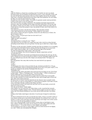 They
might like Makala as a friend, but as something more? For Jennifer, her mom was already
becoming remote, but for Elizabeth, the death had hit at twelve, a most vulnerable of times, and
her room still had half a dozen pictures of the two of them together and one that still touched
John's heart, a beautifully framed portrait from Mary's high school graduation, the color fading
but Mary very much the girl he had met in college.
He pulled up to the town hall complex. The rumble of a generator outside varied up and down
in pitch as more power or less was being used.
One of the fire trucks was being washed down. The mechanics had finally bypassed all the
electronics, done some retrofitting, and the engine had finally kicked back to life ten days ago.
He walked in. Charlie was in his office, cot in the corner unmade, looking up as John came in.
Charlie had lost at least thirty pounds or more, face pinched. He had a cup of what looked to be
some herbal tea.
"Two dead up at my house, shot them this morning," John said matter-of-factly.
"That's eight reported now just this morning," Charlie replied, his voice hoarse.
John sat down, looked at his pack of cigarettes, fourteen left, and offered one to Charlie, who
did not hesitate to take it.
"Damn it, Charlie. You got to get at least one extra meal in you."
He shook his head.
"Might not matter soon anyhow."
"Why's that?"
"We think the Posse is coming this way." "What?"
"Don Barber flew his recon plane out a couple hours ago to take a look for us along Interstate
40 heading towards Hickory; he's yet to get back. Four days ago we didn't have a single refugee
at
the barrier, two days ago nearly a hundred, yesterday more than two hundred; it's as if something
is pressuring them from behind. Rumors running with them that Morgan-ton was just looted
clean, a damn medieval pillage. Also, we had a shooting last night on the interstate."
"So, that's becoming almost a daily routine," John said coolly.
"This one was different. One of the few heading east. Big guy, looked fairly well fed."
"So what did he do?"
"Washington spotted him. He just had a gut feeling because he had seen this same guy, the day
before, heading west; he stood out because he looked so well fed. Washington tagged along with
the escort taking this guy and some other refugees east and played dumb. The big guy was
peppering
him with questions. How many folks lived here, how much food left, any organized
defense."
"A spy?"
"Exactly."
"So Washington drew down on him just before the gap, and almost got killed for it. The guy
had what Washington called an old-fashioned pimp gun up the sleeve of his jacket. Small .22. He
actually got off the first shot and then Washington blew him away."
"Washington OK?"
"Nicked on the side. Kellor said another inch in and, given the way things are now, he'd of been
in deep trouble." "Where is Washington now?" "Up at the college." "I think we should go up."
Charlie nodded and the two got into John's Edsel for the short drive.
The drive up to the campus reminded him yet again of the lost world of but several months
back, his daily commute of not much more than four miles, and he thought again of bacon and
eggs. Damn, that would be good now.
He almost said it to Charlie. Food had indeed become the obsessive topic on people's minds,
but now there was a ban on it being spoken of, a major breech of etiquette. It just made everyone
crazy to talk about what they would eat when things "got better."
As they passed the turnoff to the North Fork road, there were two more bodies covered with
sheets out in front of a home.
"Ah, shit, not the Elliotts," Charlie sighed.
Three children were out on the lawn, all of them skinny as rails, except that their stomachs
were bloating, a neighbor clinging to them. That had started to appear over the last couple of
weeks, kids with stomachs bloating out, even as they starved. Kellor told John it was edema,
fluid
buildup as their bodies inside began to shut down. It was the type of images he would always
turn
off when an infomercial ran for some save-the-kids type charity. Always it was kids in Africa or
some disaster-stricken area in Asia with the bloated stomachs. He wondered if now, at this very
moment, in a place in the world where electricity still flowed, such images were on their screens:
"Give now to save the starving children in America."
God, it was a sobering thought. Would our friends overseas, those we had helped so many
times, without a thought of any return, now be coming to us? Were ships, loaded with food,
racing towards us ... or was there silence or, worse, laughter and contempt?
"He was getting an extra ration as a grave digger, in fact two rations because he was digging
two a day," Charlie said, interrupting John's thoughts.
 
