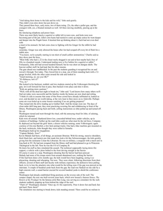 "And taking them home to the kids and his wife," John said quietly.
They didn't even slow down but just drove on.
They passed three boys, early teens, two of them toting .22s, the other a pellet gun, and the
youngest with, yes, a bloated stomach as well. All three moving stealthily, peering up at the
trees,
the interlacing telephone and power lines.
There was most likely barely a squirrel or rabbit left in town now, and birds were now
becoming part of the pot. John's own hunts had started to come up empty unless he went deeper
and deeper into the Pisgah forest. It knotted him up thinking about it. Zach had not even died
with
a meal in his stomach. He had come close to fighting with his Ginger for the rabbit he had
bagged
yesterday. Ginger was only allowed the bones after Jen had scraped off every bit of flesh for a
rabbit stew.
"You know, we're actually starting to run short of small-caliber ammunition," Charlie said as
they drove past the boys.
"Most folks who had a .22 in the closet rarely dragged it out and at best maybe had a box of
fifty to a hundred rounds. Understand trading now is five bullets for a squirrel or rabbit."
Fortunately, John still had several hundred himself, but he was short on shotgun shells. The
heavier-caliber stuff, he had kept that for other reasons.
The gate ahead was roadblocked. In the past the students guarding it recognized his car and
waved it through. Not today. They forced him to a stop, one of them standing back with a 12-
gauge leveled, while the other came around the side and looked in.
"Good morning, sir; are you OK?"
"It's Rebecca, isn't it?"
"Yes, sir."
She looked in his backseat, nodded, and two students started up the Volkswagen blocking the
gate, let it roll forward for him to pass, then backed it into place and shut it down.
"Kids are getting more cautious."
"Well, with all the dead last night in break-ins," John said. "Lord knows how many others we'll
find out today were successful and the families inside the homes are now dead and rotting.
"I think it's safe to assume that some of this Posse crowd have already infiltrated in, looked us
over, and decided we are worth taking, at the very least to then move on to Asheville. Perhaps
some are even holed up in some houses watching if we are getting prepared."
They turned into the drive leading up to Gaither Hall. And the troops were out. The days of
close-order drill long past, they were practicing covering fire and withdrawing in front of the
library, Washington pacing back and forth, yelling instructions as John pulled up and turned off
the car.
Washington turned and went through the ritual, still the annoying ritual for John, of saluting,
which he returned.
Kids were all around. Hunkered down low, concealed behind trees, under vehicles, up in
windows of buildings. Farther up the road John could see what must be the red force, Company
B, deployed out beyond the girls' dorm, a dozen vehicles running, some Volkswagens, again
courtesy of Jim-mie Bartlett, a few farm pickup trucks. One had a fake machine gun mounted on
the back, technicals, John thought they were called in Somalia.
Washington held up his megaphone.
"Captain Malady. Now!"
Kevin Malady had been, of all things, an assistant librarian. With his strong, massive shoulders,
thick black hair, and lantern jaw that made him look a bit like Schwarzenegger, the kids quickly
giving him the nickname Conan the Librarian. He was ex-military, a sergeant with a mech unit in
Iraq back in '03. He had just resigned from the library staff and had planned to go to Princeton
Theological in the fall. Now he was the CO of Company B.
He knew his stuff as they simulated the assault. The technical supposedly laying down fire
support, a vehicle with a plow bolted to the front driving straight at the barrier.
Of course it came to a stop, Washington shouting that the barrier had been pierced.
Malady had more of his troops storm from around abandoned cars, rushing the barrier.
If this had been done a few months ago, the kids would have been laughing, seeing it as
playacting, shouting and whooping. Not now. They were silent, following directions from their
officers, several of them staff and faculty with military experience, the defensive force pulling
back, to try to lure the attackers into what would be the killing zone if the gap was pierced on the
interstate. A couple of hundred yards back from the gap, the road was flanked on one side by a
high concrete wall, a sound barrier erected for several hundred yards to shield the conference
center.
Washington had already established firing positions on the reverse side of the wall. The
campus chapel, the new one built several years back, which now housed a famous fresco, The
Return of the Prodigal, by the famous artist Ben Long, was serving as a simulator for the wall,
students suddenly popping up from behind the ridge of the roof.
"That's it!" Washington shouted. "Once up, it's fire superiority. Pour it down fast and hard, fast
and hard. Panic them!"
The simulation was starting to break down, kids standing around. There could be no realism to
 