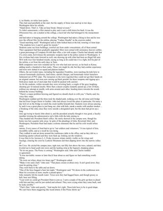 it, no blanks, no miles laser packs.
They had used paintballs at the start, but the supply of those was used up in two days.
Washington blew his whistle.
"Stand down. That's it. Take an hour break. Dinner at noon."
To John's amazement, a fifer started to play and it sent a chill down his back. It was the
D'Inzzenzo boy, not a student at the college, a local kid who had belonged to the reenactment
unit
and had taken to hanging around the college. Washington had taken a liking to him and he was
now the official fifer for the militia, playing "Yankee Doodle" as the exercise ended.
"Good marching stuff," Washington said as John looked back at the kid, wearing a Union kepi.
"The students love it and it's good for morale."
Students came out from buildings, crawled out from under concealment, all of them armed.
Their equipment had been gradually upgraded. Most were armed with semiautos, heavier caliber,
a great percentage of Company B with deer rifles, a lot with scopes. Charlie had already said that
if a crisis came, he'd release the automatic weapons kept in the police station to Washington. A
few civilians had come forward as well, one showing up with what had been an illegal full auto
M16 with over four hundred rounds, saying as long as he could tote it in a fight, he'd be part of
the militia, a vet from the early days in Nam.
Both companies were now rounded out by vets who had seen service, as far back as Korea,
adding nearly a hundred to their ranks. These vets might be old, but they had combat experience
and were now slotted in as squad and platoon leaders.
Others, the survivalist types, including the legendary Franklins, were teaching the kids how to
concoct homemade claymores, land mines, satchel charges, and homemade rocket launchers
fashioned out of PVC pipe. The reenactors in the town regretted they could not get their hands on
an original cannon, but were now mixing up black powder for these weapons and rigging up a
field piece made out of steel pipe that would be packed with canister.
As for the students, within seconds they were reverting back, a couple of the guys laughing,
shouting g(x>d-natured insults. More than a dozen couples instantly paired up, a few of them,
without any attempt at stealth, with arms around each other, heading down towards the woods
behind the science building.
"There's a major problem brewing and figured we should check in with you," Charlie said, his
voice thin, raspy.
Washington nodded and the three took the shaded path, walking over the old stone arch bridge
that led from Gregor Dorm to Gaither. John had always loved this place in particular. On many a
day he'd sit on the bridge to watch the creek tumble beneath him. Students were always passing
by and it was a great place to just hang out, chat with kids, sneak a smoke with another smoker ...
a breaking of the rules since they were outside a designated spot, but the dean had given up a
long
time ago trying to hassle John about it, and the president actually thought it was good, a faculty
member twisting the administrative tail a little with the kids joining in.
They headed into President Hunt's office. He rarely showed at the campus now, though his
home was but a quarter mile away. In spite of the pleadings of John, Reverend Abel, and
Washington, President Hunt had made a solemn statement that he and his wife would refuse
extra
rations. Every ounce of food had to go to "our soldiers and volunteers." It was typical of him,
incredibly noble, and as a result he was dying.
They walked in and sat down around the conference table in the office, and as they did so, a
humming sputter echoed and they were back up, looking out the windows.
It was Don in his Aeronca L-3, D-day invasion stripes starkly visible on the wings and
fuselage, clearing the crest by Lookout Mountain and then dipping down into the narrow valley
of
the Cove. He circled the campus once, tight turn, not fifty feet above the trees, saluted, and then
leveled out to head south into town and the landing strip at the Ingram's shopping plaza.
"So let me guess. The Posse is coming," Washington said. John and Charlie nodded
in agreement.
"It was inevitable; sooner or later they'd hear about us and figure we had something worth
taking.
"He went out when, about two hours ago?" Washington asked.
"Make it two and a half," John said. "That plane cruises at about sixty. It ain't good news; they
must be getting close."
They went back to the table and sat down.
"One of the boys bagged a bear last night," Washington said. "It's down in the cookhouse now.
Meat for everyone at noon, maybe a pound apiece."
John instantly felt his mouth water. Twice now they had bagged bears, and though greasy as
hell, bear was filling.
"I just wish we could get President Hunt to join us. I sent a couple of the girls up there to plead
with him and they said he just smiled and refused. They were crying when they came back, said
he looks terrible."
"That's Dan," John said quietly. "And maybe he's right. These kids have to be in good shape.
We can't have them staggering like weak kittens if this Posse shows up."
 