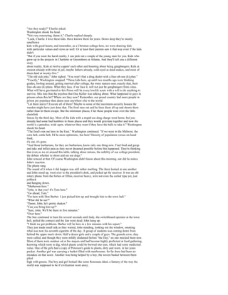 "Are they ready?" Charlie asked.
Washington shook his head.
"Not very reassuring, damn it," Charlie replied sharply.
"Look, Charlie. I love these kids. Have known them for years. Down deep they're mostly
smalltown
kids with good hearts, and remember, as a Christian college here, we were drawing kids
with particular values and views as well. Or at least their parents saw it that way even if the kids
didn't.
"But if you want the harsh reality, I can pick out a couple of the young men for you. Kids who
grew up in the projects in Charlotte or Greensboro or Atlanta. And they'll tell you a different
story
about reality. Kids at twelve cappin' each other and boasting about being gangbangers. Kids at
sixteen already with time in jail, maybe fathers already, cold-eyed as dead snakes, and most of
them dead at twenty-five."
"The old sick joke," John sighed. "You won't find a drug dealer with a four-oh-one (k) plan."
"Exactly," Washington snapped. "These kids here, up until two months ago were thinking
grades, fooling around, getting married after college, the more mature ones exactly that, their
four-oh-one (k) plans. What they face, if we face it, will not just be gangbangers from cities.
What will have gravitated to this Posse will be every lowlife scum with a will to do anything to
survive. Mix into that the psychos that Doc Kellor was talking about. What happened to guys in
prisons when this hit? Where are they now? Remember, our proud country had more people in
prison per populace than damn near anywhere else in the world.
"Let them starve? Execute all of them? Maybe in some of the maximum-security houses the
warden might have just done that. The food runs out and he lines them all up and shoots them
rather than let them escape. But the minimum places, I bet those people were over the little
chainlink
fences by the third day. Most of the kids with a stupid-ass drug charge went home, but you
already had some bad hombres in those places and they would gravitate together and now the
world is a paradise, wide open, whatever they want if they have the balls to take it." Washington
shook his head.
"The food's run out here in the East," Washington continued. "If we were in the Midwest, the
corn belt, cattle belt, I'd be more optimistic, but here? Density of population versus on-hand
food,
it's out, it's gone.
"And those barbarians, for they are barbarians, know only one thing now. Find food and gorge
and take and inflict pain as they never dreamed possible before this happened. They're thinking
that even as we sit around this table, talking about rations, the nobility of our college president,
the debate whether to shoot and eat our dogs."
John winced at that. Of course Washington didn't know about this morning, nor did he notice
John's reaction.
The phone rang.
The sound of it when it did happen was still rather startling. The three looked at one another
and John stood up, went over to the president's desk, and picked up the receiver. It was an old
rotary phone from the forties or fifties, receiver heavy, wire not even the coiled type yet, just
jetblack
and hanging down.
"Matherson here."
"John, is that you? It's Tom here."
"Go ahead, Tom."
"I'm here with Don Barber. I just picked him up and brought him to the town hall."
"What did he see?"
"Damn, John, he's pretty shaken."
"Can you bring him up?"
"Sure, John. We'll be there in five minutes."
"Over here."
The line continued to hum for several seconds until Judy, the switchboard operator at the town
hall, pulled the connect and the line went dead. John hung up.
"I think we got problems. Barber will be here in a few minutes with his report."
They just made small talk as they waited, John standing, looking out the window, smoking
what was now his seventh cigarette of the day. A group of students was coming down from
behind the upper men's dorm. Half a dozen girls and a couple of guys. The granola crew, they
were called, and though they were mildly disdained before "the Day," no one mocked them now.
Most of them were outdoor ed or bio majors and had become highly proficient at food gathering,
knowing which roots to dig, which plants could be brewed into teas, which had some medicinal
value. One of the girls had a copy of Peterson's guide to plants, dirty and worn, in her jeans
pocket. Another girl was carrying a basket filled with mushrooms. So far there had been no
mistakes on that score. Another was being helped by a boy, the woven basket between them
piled
high with greens. The boy and girl looked like some Rousseau ideal, a fantasy of the way the
world was supposed to be if civilization went away.
 