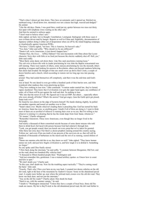"That's when I almost got shot down. They have an automatic and it opened up. Stitched my
starboard wing. I dived down low, skimmed over not a dozen feet high, weaved and dodged."
He smiled.
"Like the old days. Damn, I was good then, could put my spotter between two trees not thirty
feet apart with telephone wires waiting on the other side."
And then he seemed to unfocus again.
"I don't want to believe what I saw."
John sighed, sat back, lost in thought. Cannibalism. Leningrad, Stalingrad, with those cases it
was civilians driven mad by hunger. Reports as well in China and, frightfully, documentation of
Japanese soldiers doing it either out of desperation when cut off by the island hopping campaign,
or ritualistically against American POWs.
"Not here," Charlie sighed, "not here. This is America, for heaven's sake."
"Yes, here," John said softly. "Why should we be any different?"
"Damn it all, we're Americans; it just doesn't happen here."
"Donner Pass, the Essex. . . Jeffrey Dahmer? Our sick fascination with films about that Lecter
character. Sixty days with little or no food just because the electric suddenly shut off. Hell, yes,"
John said coldly.
"Most likely some damn cult down there. Like Doc said, psychotics running loose."
The cult over in Knoxville with its leader proclaiming he was John the Baptist reincarnated was
still running. There were reports of others, some nutcase proclaiming he was the messiah, others
speaking in tongues and looking for answers in Revelation, others just beyond madness believing
that aliens had invaded. He thought of that one small coven up above Haw Creek, a couple of
dozen families and a church, which according to rumors not too long ago was into passing
snakes
around. They had sealed themselves off completely, said that it was the end-time and God's
wrath
was at hand. No one dared to even get within a hundred yards of their barrier now, and John
wondered what madness they were practicing up there.
"They have nothing to lose now," John continued. "A nation under martial law, they've looted,
raped, murdered. They know that if civilization ever gets the upper hand again, any semblance of
order, all of them will be put against the wall and shot. So nothing to lose.
"Mix into that the terror of it all. We figured out it was an EMP, but others ... especially others
who were already off-kilter? What's the answer? God got angry, Gaia the Earth spirit got pissed,
Satan took over?"
He found he was almost on the edge of hysteria himself. His hands shaking slightly, he pulled
out another cigarette and tossed yet another over to Don.
"Satan's taken over. Maybe whoever's leading them is preaching that. God has turned his back
on America, Satan has won, so anything goes. I doubt if all of them are doing it; I want to think
most of them are as terrified of whoever is running their crew as we are. But I'm willing to bet
whoever is running it is shouting that he has the inside dope from God, Satan, whomever."
"It's insane," Charlie whispered.
"Remember Jonestown. Those were Americans, even though they no longer lived in the
fortyeight.
And nearly a thousand of them committed suicide because of some damn nutcase who told
them to drink Kool-Aid laced with poison because God had ordered it through him.
"Look, you get people scared, then you knock out every prop that we've taken for granted.
After these last sixty days I bet there's a dozen prophets running around this country saying,
'Follow me,' and even if but one-tenth of one percent of the survivors do so, that will still be
hundreds of thousands of barbarians on the march and the rest of us running, scared shitless of
them.
"Damn our enemies who did this to us, they knew us well," John sighed. "They knew human
nature too well, and just how fragile civilization is, and how tough it is to defend it. Something
we forgot."
No one spoke until Don finally stirred.
"I flew back along the interstate," he said softly. "I counted, between Morganton, Old Fort, and
on the road, about two hundred-fifty vehicles total."
"A thousand to fifteen hundred people then," Washington said.
"And just remember this, gentlemen. I was a trained artillery spotter, so I know how to count
and how to spot."
"We don't doubt you," Charlie said.
"In this case, don't doubt me. Now for the troubling aspect tactically." "They're coming round
the back," John said.
"Exactly. That's why I flew over here on my way back. I counted two dozen vehicles on the old
dirt road, right at the base of the mountains by Andrew's Geyser. Some on the abandoned paved
road. A couple more farther up, near where the railroad track crosses over the old dirt road. They
know our back door, and not just the interstate."
"Any on the old fire roads?" Charlie asked. Don shook his head.
"Hard to see, with the summer canopy," he said.
"I doubt it," Washington interjected. "Unless they have a couple of local boys, those old fire
roads are mazes. My bet is they'll stick to the old abandoned paved road, the dirt road farther to
 
