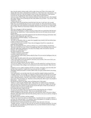 door, the grill outside smoking madly with the slabs of bear meat. Most of the students had
already taken their plates, each proportion carefully cut, a slab of bear meat, some greens, a cup
of herbal tea, that was it, but still a pound or more of meat, while downtown, at this moment,
everyone else was getting thin soup with just a couple ounces of meat mixed in.
And yet in spite of their hunger, they remained restrained. None had yet to cut in; all sat around
their tables, talking, but not touching the food. John looked over at Charlie. "You will eat," John
said sharply. "John?"
"Charlie, you will eat."
He pushed Charlie forward and they joined the back of the line. It only took a few seconds
before they were handed the plate, the piece of meat already cut. John noticed that the cooking
staff actually had a scale behind the carving table, each piece of meat thrown on it before being
put on a plate. Maybe the measurement would be off by an ounce or two one way or the other,
but
still it was a message to stifle any arguments.
John followed Washington to a table set directly in front of the now-closed doors that had once
opened onto the cafeteria line. As they reached their table the room fell silent, all eyes turned
towards them.
Without prompting Reverend Abel stepped forward and offered the blessing and finished, John
and a few others making the sign of the cross.
But Washington remained standing. "I am proud of you,"
Washington said.
The room was absolutely silent, no matter how longingly some looked at the feast before them,
a largess of meat not seen in weeks.
"I am proud of all of you, everyone. Those who are bringing in food for us, especially our
marksman Brett Huffman."
Brett, who had dropped the bear, stood up, and there was a round of applause and cheering.
"But also for all the rest of you. Those of you gathering, those of you searching, those of you in
jobs some might think unglamorous, the work in the refugee center, the isolation ward, the
infirmary, the woodcutting crews."
He looked around the room.
"Tonight or tomorrow we face battle."
A murmur swept through the room.
"You've heard the rumors about a group called the Posse. We just received intelligence they are
headed this way."
No one spoke, but John could see the anxious looks back and forth.
"There will be battle by this time tomorrow and some of you will die. I have never lied to you;
I never will. Some of you will die."
And now he had their attention like never before.
"You are now soldiers. Every one of you. Those of you who trained for it, and those who have
not. Every student of this college is now mobilized as we previously discussed. Those who are
not
assigned to our two combat companies will fall in as medics, messengers, and in the other jobs
you have been trained for. I expect all of you to do your duty as soldiers."
Washington turned and started to sit down. Before John even quite realized what he was doing,
he stood up.
A few had started to cut into their meal, but as he stood they stopped, looking towards him.
"Tonight, tomorrow, you will fight. It is, tragically, the day you grow up and will never be able
to turn back from. You are the defenders of thousands of people in this town who are now too
weak to defend themselves. And now I will be blunt. I will fall silent for a moment and I want
you to look at the meal before you. That food is food sacrificed by others to give you strength to
defend them . .. and yourselves."
He did fall silent and no one spoke, nearly all looking down at their plates.
"Think of," and he actually chuckled sadly, "think of how two months back we complained
about the food here, filled our plates, then tossed half of it out, and now, tonight, you will face
men and women who will kill you and everyone else for that piece of meat on your plate you
would have thrown out but two months back."
He hesitated but knew it had to be said.
"Or even your own flesh if they win, because not forty miles from here this evil band is
slaughtering human beings for food." There was an uncomfortable stirring.
"So for everything you eat now know that but two miles from here, down in the town of Black
Mountain, half a dozen died of starvation this morning. Died so you can eat, and have strength to
survive and defend."
He sighed, started to sit down, and then stopped.
"Some of you were in my classes on military history. You know how we so casually talked of
wars past, the suffering remote. You remember some of the speakers I've brought in, veterans of
that generation we now call the Greatest Generation."
He braced himself, looking around the room, and now there were tears in his eyes.
"Tonight, tomorrow, in years to come, you will, you must be, the greatest generation. You must
win this fight; then remembering all that America was, you must rebuild her and never forget..."
He sighed, lowering his head.
 