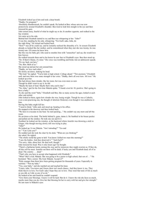 Elizabeth looked up at him and took a deep breath.
"Daddy, I'm pregnant."
Absolutely thunderstruck, he couldn't speak. He looked at Ben, whose arm was now
protectively around Elizabeth's shoulder. Ben tried to look him straight in the eye and then
lowered his gaze.
John turned away, fearful of what he might say or do, lit another cigarette, and walked to the
bay window.
Jen came up to his side.
Behind him Elizabeth started to cry and Ben was whispering to her. "John?"
It was Jen, standing by his side, whispering. "For God's sake, John, do
the right thing." He turned and looked back.
"How?" was all he could say, and he instantly realized the absurdity of it. At sixteen Elizabeth
already so looked like her mother, and he remembered when they met she was twenty, he was
twenty-one. Of course he knew how.
But this was his baby girl, who used to smother him with "smoochies" and say she would love
him forever.
He walked towards them and to his horror he saw fear in Elizabeth's eyes. Ben then stood up.
"Sir. If there's blame, it's mine." His voice was trembling and broke into an adolescent squeak.
"It's my fault, not hers."
"No, Ben. Both of us."
She stood up and put her arm around him.
"Daddy, we love each other."
He slowly sat down, shaking his head.
"My God," he sighed. "You're kids in high school. College ahead." "Not anymore," Elizabeth
said, and now there was some strength to her voice. "Daddy, that's all over now. All over." He
looked up at her.
She had always been slender, like her mom, but was even more so now.
Though he didn't want to say it, he did.
"Maybe the lack of food. Maybe that's why you're late."
"No, John," and for the first time Makala spoke. "I found a test kit. It's positive. She's going to
have a baby."
As she said the word "baby," Elizabeth and Ben, like so many across the ages, looked at each
other and smiled.
John looked at them, again how slender she was, losing weight. Though he was a Catholic,
even a non-practicing one, the thought of abortion flickered, even though it was anathema to
him.
Having this baby might kill her.
"I need to think," John said, and stood up, heading to his office.
He stopped at the doorway and then looked back.
"We have to evacuate in one hour. So start packing...." He couldn't say any more and left the
room.
He sat down at his desk. The bottle behind it, gone, damn it. He fumbled in his breast pocket
and pulled out the smokes. He took one out and lit it.
Numbed, he looked out the window, at the backyard where Jennifer was throwing a stick to
Ginger, who though moving slowly still was trying to play.
"John?"
He looked up. It was Makala. "Am I intruding?" "Yes and
no." "Can I join you?"
He nodded and she took the chair by his desk. "What are you thinking?"
she asked. He sighed.
"The whole world has gone to hell. You know I killed two men this morning?"
"I saw the bodies. And they deserved it." "And Zach?"
"I'm sorry, John, about him. He died well, though."
John lowered his head. Was it only hours ago? he thought.
"There's a barbarian horde coming this way and by tomorrow they might overrun us. If they do,
all this will be moot. Jennifer out there will be dead, if lucky you and Elizabeth dead, all of us
dead. The country . . . dead."
"That's why you have to accept what happened with Elizabeth."
"What? She's a kid, Makala. She was going to be a junior in high school, that son of. . . " He
hesitated. "Ben a senior. My God, Makala. Accept it?"
"Kids younger than them have been getting pregnant for thousands of years. Especially in
wartime." "Not my baby."
"Yes, your baby," and she reached out and touched his knee.
"Listen, John. You know and I know there isn't much chance. And they know it, too. They
think they're in love. For God's sake I hope they are in love. They want that taste of life as much
as you did, as I did, as any of us do."
He looked at her and found he couldn't respond.
"Give them your blessings. I know it will be hard. But do it. I know the risk she faces as much,
maybe more than you do. Give her that blessing for her to carry with her and give her strength."
He saw tears in Makala's eyes.
 