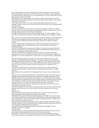 fast on mountain bikes or mopeds, setting each house ablaze. He had bet on the usual breeze
picking up through the gap, as the air farther down below in the Piedmont heated and began to
rise, drawing down air from the pass in a cool continual breeze. Luck was on their side as well in
that it had been a tinder-dry summer.
The hundreds of fires merged together into an inferno, acting as the blocking force on each
flank, flames driving eastward, cutting off retreat except back onto the interstate or the railroad,
which were now kill zones.
At the other end of the box, to the west, at the interstate bridge waited what was left of
Company A along with them every citizen of the town who could carry a gun, concealed behind
the reverse slope.
It had been a bloodbath.
Once his outer defenses fell, the second wave of the Posse swarmed in, hundreds of vehicles
pressing over the crest and, as John hoped, undisciplined enough that, sensing victory, they were
now just rushing forward to start the looting and slaughter.
The fight at the bridge had almost been like something from the Civil War, hundreds of men
and women rising up from concealment, leveling rifles and blazing away, shredding everything
in
front of them. Posse vehicles crashed into the barrier line and the fighting had turned handtohand.
And then along the opposite slopes fires ignited and began to spread, and as the last of the
vehicles crossed in, Malady's team shut the back door, using the two automatic weapons
provided
by Tom, complete with six thousand rounds of ammunition, backed up by citizens who had
produced "illegal weapons" and students armed with a couple hundred of the dangerous
homemade grenades.
The force on the bridge had nearly given way, though. For several crucial minutes John had
been down, knocked out by an explosion. But someone had rallied the ill-trained backup force,
and they were charging forward regardless of loss.
All that was left then was the killing, the closing in of the box, and when cornered their
opponents knew their fate and fought with a mad frenzy. This was not the type of fight where
surrender was a way out, and they knew it. There would be no escape for them, no pulling back
to
wait and to then lunge back days or weeks later. They were all going to die this day, and
tragically, for Black Mountain and Swannanoa, it was going to cost dearly to do that killing.
Washington had warned of that before the battle, suggesting a false escape path for the routed
who could then be hunted down later in a second killing zone farther down the mountain, but
there was no other way, John realized. If they left an escape valve, a sound idea with a
welltrained
force but risky with the assets he now had, the surviving Posse just might break through
and indeed escape, and then it could be months of a bitter guerilla war against the vengeful
survivors.
It had turned into seven horrid hours of taking ground back, a step at a time, a bloody step at a
time.
The medics were coming forward at the double. Wounded from earlier in the attack who had
managed to hide and not get murdered, those wounded in the relentless push back, lay by the
hundreds along the road. From up on the south side the fire was rolling eastward and screams
could be heard, those trapped up there and now burning to death. It made John think of the Battle
of the Wilderness in 1864. One could read of that fight in the history books and feel remote
somehow. Not now. Even if they were all Posse burning up there, it was horrific.
And behind him Tom's men now came, deployed out in open order, and every few feet one
would stop, lower his pistol, and fire.
The Posse wounded were to be summarily executed, and that was a task John wanted the police
and older men of the town to do, not his own kids. They were hardened now, but he never
wanted
them that hard.
John slowly walked up the sloping road towards the crest and at last found him, a knot of
students gathered round his body, heads lowered, some weeping.
Washington Parker was dead, killed in the opening minutes of the fight. The way he lay here
seemed almost Christ-like, arms spread wide, heartbreakingly a young female student, dead as
well, nestled under his arm as if in his final seconds he was trying to protect or comfort her, or
maybe it had been the other way around.
Washington had insisted upon being in the front line, arguing with John that the kids needed
him there especially to be led in the difficult task of feigning withdrawal, and along with the rest
of the first platoon Washington had not come back.
John had held a hope that perhaps, just perhaps, Washington had managed to hole up
someplace but knew it was unlikely.
John drew closer.
The man died as he would have wanted, John realized, leading "his men," from the front, and
John felt guilt, having fought the battle from the rear line, as a commander.
Washington's "soldiers" were slowly filing by, battle-shocked kids actually, faces strained,
sweat soaked, more than a few bandaged, coming down now out of the flanking hills and up the
 