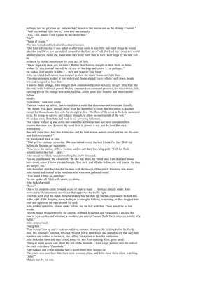 perhaps, lure in, get close up, and envelop? Saw it in that movie and on the History Channel."
"And you walked right into it," John said sarcastically.
"Yes, I did; indeed I did. I guess he decided it thus."
"He?"
"Satan of course."
The man turned and looked at the other prisoners.
"Did I not tell you that if you failed to offer your souls to him fully and in all things he would
abandon you? Now you are indeed doomed to the fiery pit of hell. For God has cursed this world
and because you failed me, Satan shall turn away from thee as well. Your reign by his side will
be
replaced by eternal punishment for your lack of faith.
"These dogs will show you no mercy. Rather than feasting tonight on their flesh, as Satan
wished for you, instead you will be carrion for the dogs and crows . . . or perhaps..."
He looked over shiftily at John. "... they will feast on your flesh."
John, his Glock half-raised, was tempted to blow the man's brains out right there.
The other prisoners looked at him wide-eyed. Some started to cry; others knelt down, heads
lowered, resigned to their fate.
It was so damn strange, John thought, how sometimes the most unlikely, an ugly little man like
this one, could hold such power. He had a tremendous command presence, his voice sweet, rich,
carrying power. So strange how some had that, could spout utter insanity and others would
follow
blindly.
"Cannibals," John said coldly.
The man looked up at him, face twisted into a smile that almost seemed warm and friendly.
"My friend. You know enough about what has happened to know that this nation is doomed
except for those chosen few with the strength to live. The flesh of the weak is the holy sacrament
to us, the living, to survive and to have strength, to allow us our triumph of the will."
He looked away from John and back to his surviving followers.
"For I have walked up and down and to and fro across the land and have considered this
country that once was. Remove thy hand from it, protect it not, and the land that once
worshipped
thee will curse thee. And thus it was true and the land is now indeed cursed and we are the ones
sent forth to cleanse it."
He then looked back at John.
"That girl we captured yesterday. She was indeed sweet, the best I think I've had. Well fed
before she became our sacrament.
"You know the natives of New Guinea used to call their foes 'long pork.' Well-fed flesh
actually tastes like that. . . pork."
John raised his Glock, muzzle touching the man's forehead.
"Go on, you bastard," he whispered. "Be like me; drink my blood once I am dead as I would
have drunk yours. I know you are hungry. You do it, and all who follow you will join in, for they
are hungry, too."
John hesitated, then backhanded the man with the muzzle of his pistol, knocking him down.
John turned and looked at the hundreds who were now gathered round.
"You heard it from his own lips."
No one spoke, all filled with shock, revulsion.
John looked around.
"Rope."
One of his students came forward, a coil of rope in hand . . . the knot already made. John
motioned to the aluminum crossbeam that supported the traffic light.
The rope went over the beam. Several already had the man up. He had expected to be shot and
at the sight of the dangling noose he began to struggle, kicking, screaming, as they dragged him
over and tightened the rope around his neck.
John walked up to him, almost spoke to him, but the hell with that. There would be no last
words.
"By the power vested in me by the citizens of Black Mountain and Swannanoa I declare this
man to be a condemned criminal, a murderer, an eater of human flesh. He is not even worthy of a
bullet."
John stepped back.
"Hang him."
They hoisted him up and it took several long minutes of spasmodic kicking before he finally
died. His followers watched, terrified. Several fell to their knees and started to cry that they had
repented and wished to be saved, one calling for a priest to hear his confession.
John looked at them and then turned away. He saw Tom standing there, grim faced.
"Hang as many as you can; shoot the rest of the bastards. I want a sign painted onto the side of
the truck over there: 'Cannibals.'"
Tom nodded and within minutes half a dozen more were hoisted up.
The others now saw their fate, there were screams, pleas, and John stood there silent, watching.
"John?"
Makala was by his side.
 