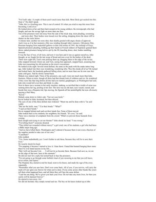 "For God's sake. A couple of them aren't much more than kids. Most likely got sucked into this.
Stop it." He didn't speak.
"John, this is a lynching now. This is out of control. It's what you tried to stop this town from
becoming. Look at us."
He looked down at her and then back around at his young soldiers, the townspeople who had
fought, and saw the savage light on more than one face.
Ten of the prisoners were led away from the side of the truck stop, most pleading, screaming
. . . and were shot. Their bodies were tossed over the railing, dropping down the sheer cliff to
shatter on the rocks below.
A minute later, another ten were shot, their deaths greeted with angry shouts of approval.
And it was as if at that moment a film was winding through John's memory. Old grainy film,
Russians hanging from makeshift gallows in that cold winter of 1941; the etchings of Goya,
Spanish prisoners pleading, holding up their hands as French soldiers of Napoleon gunned them
down; naked prisoners being led to a pit by the SS, kneeling down, shot, bodies tumbling
forward.
It was the face of war, of all wars, and now it was here and it was us against ourselves, John
thought, as we fought for the last scrap of bread and now even for the bodies of the dead.
There were eight left, Tom's men picking them up, dragging them to the edge of the ravine.
John stepped forward, Glock out, and Tom, seeing him approach, stepped back, assuming that
John was reasserting his old position as the town's executioner.
He looked at the eight. Several stood defiant, the same as the punk with the snake tattoo long
ago. John looked into their eyes wondering, wondering why. Was this inside all of us? He turned
and looked back, the hundreds gathered falling silent, and on more than one he now saw that
same cold gaze. And he slowly turned back.
Makala was indeed right. Three of the prisoners, one a girl, were not much more than kids,
fourteen, fifteen at most, though all three had that distant look of coldness and ice. He wondered
if they were like that long before all this had ever started, gangbangers, as Washington had said,
kids who would kill even then and think it a joke.
Next to them was a woman in her early twenties, shaking, so terrified that a trickle of urine was
running down her leg, pooling at her feet. The next was an old man, eyes vacant, crazed, and
beside him was a Hispanic kid, lips moving, the Spanish all but unintelligible but now obviously
praying a Hail Mary.
"Kevin."
Malady came down to John's side. "Get out your knife."
Kevin looked at John, hesitated, but then obeyed.
The eyes of one of the three defiant men widened. "Shoot me and be done with it," he said
coldly.
"But not the knife, man." "Cut their bonds." "What?"
"I said cut their bonds."
Kevin stepped behind each and cut their hands free. None of them moved.
John looked back at his students, his neighbors, his friends. "It's over," he said.
There was a murmur of complaint from the crowd. "What's to prevent those bastards from
coming
back tonight and trying to cut our throats?" John shook his head. "I was wrong."
"For killing them?" someone shouted.
"They killed our wounded without mercy!" a girl cried, one of his students, a girl who had been
a Bible major long ago.
"And we have killed theirs. Washington and I ordered it because there is not even a fraction of
the supplies needed to take care of our own."
"Cannibals!"
John nodded.
"Yes. Some undoubtedly yes. I won't bother to ask these, because they will lie to save their
lives."
He wearily shook his head.
"I'm stopping it because I started to love it. I hate them. I hated that bastard hanging there more
than I've ever hated anyone in my life....
"But I will not become h im. . . . I will not let us become them. Because God save us, we are
on the edge of that now, here at this moment."
He did not wait for a reply but turned back to face the prisoners.
"I'm not going to go through some bullshit ritual of you swearing to me that you will leave,
never return, and repent."
The Hispanic boy started to nod his head, went to his knees, and made the sign of the cross
repeatedly.
"Remember what you saw here. Don't ever come back. All of you, if you survive, will carry the
mark of Cain upon you forever for what you've done. If you come across other bands like yours
tell them what happened here, and tell them they will face the same defeat.
"I ask but one thing. We've given you back your lives. Do not take any more lives, for then you
surely will be damned forever."
He started to turn away. Go!
Six did not hesitate; they simply turned and ran. The boy on his knees looked up at John
 