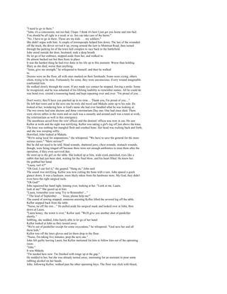 "I need to go in there."
"John, it's a concussion, not too bad, I hope. I think it's best I just get you home and into bed.
You should be all right in a week or so. Jen can take care of the burns."
"No. I have to go in there. Those are my kids . . . my soldiers."
She didn't argue with him. A couple of townspeople helped him down. The last of the wounded
off the truck, the driver revved it up, swung around the turn to Montreat Road, then turned
through the parking lot of the town hall complex to race back to the battlefield.
John stood outside the door, hesitated, took a deep breath.
He let go of her embrace, stepped aside from her, and walked in.
He almost backed out but then froze in place.
It was the hardest thing he had ever done in his life up to this moment. Worse than holding
Mary as she died, worse than anything.
"Jesus, give me strength," he whispered to himself, and then he walked
in.
Dozens were on the floor, all with ones marked on their foreheads. Some were crying, others
silent, trying to be stoic. Fortunately for some, they were unconscious. Every wound imaginable
confronted him.
He walked slowly through the room. If any made eye contact he stopped, forcing a smile. Some
he recognized, and he was ashamed of his lifelong inability to remember names. All he could do
was bend over, extend a reassuring hand, and kept repeating over and over: "I'm proud of you. . .
.
Don't worry; they'll have you patched up in no time.... Thank you, I'm proud of you...."
He left that room and in the next one he truly did recoil and Makala came up to his side. He
looked at her, wondering how in God's name she had ever handled what he was looking at.
The two towns had nine doctors and three veterinarians Day one. One had since died. There
were eleven tables in the room and on each was a casualty and around each was a team at work,
the veterinarians as well in this emergency.
The anesthesia saved from the vets' offices and the dentists' offices was now in use. He saw
Kellor at work and the sight was terrifying. Kellor was taking a girl's leg off just above the knee.
The knee was nothing but mangled flesh and crushed bone. Her head was rocking back and forth,
and she was weeping softly.
Horrified, John looked at Makala.
"We're using local for amputations," she whispered. "We have to save the general for the more
serious cases." "More serious?"
But he did not need to be told. Head wounds, shattered jaws, chest wounds, stomach wounds,
though, were being triaged off because there were not enough antibiotics to treat them after the
operation, if they even survived that.
He went up to the girl on the table. She looked up at him, wide-eyed, panicked, eyes like a
rabbit that had just been shot, waiting for the final blow, and his heart filled. He knew her.
He grabbed her hand.
"Laura, isn't it?"
"Oh God, I can feel it," she gasped. "Hang on," John said.
The sound was terrifying. Kellor was now cutting the bone with a saw. John spared a quick
glance down. It was a hacksaw, most likely taken from the hardware store. My God, they didn't
even have the right surgical tools.
"Oh God!"
John squeezed her hand tight, leaning over, looking at her. "Look at me, Laura;
look at me!" She gazed up at him.
"Laura, remember your song 'Try to Remember'...."
" 'The kind of September . . . ' Jesus, please help me!"
The sound of sawing stopped; someone assisting Kellor lifted the severed leg off the table.
Kellor stepped back from the table.
"Nurse, tie off the rest...." He pulled aside his surgical mask and looked over at John, then
down at Laura.
"Laura honey, the worst is over," Kellor said. "We'll give you another shot of painkiller
shortly."
Sobbing, she nodded, John barely able to let go of her hand.
Kellor looked at John as they turned away.
"We're out of painkiller except for some oxycodone," he whispered. "God save her and all
these kids."
Kellor tore off the latex gloves and let them drop to the floor.
"Nurse, I'm taking five minutes; prep the next one."
John felt guilty leaving Laura, but Kellor motioned for him to follow him out of the operating
room.
"John."
It was Makala.
"I'm needed here now. I'm finished with triage up at the gap."
He nodded to her, but she was already turned away, motioning for an assistant to pour some
rubbing alcohol on her hands.
John, following Kellor, walked past the other operating bays. The floor was slick with blood,
 