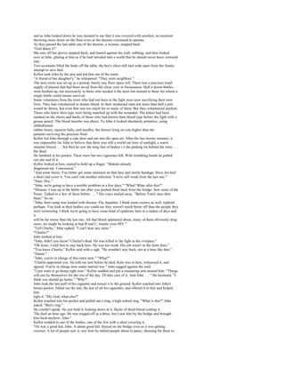 and as John looked down he was stunned to see that it was covered with sawdust, an assistant
throwing more down on the floor even as the doctors continued to operate.
As they passed the last table one of the doctors, a woman, stepped back.
"God damn it!"
She tore off her gloves stepped back, and leaned against the wall, sobbing, and then looked
over at John, glaring at him as if he had intruded into a world that he should never have ventured
into.
Two assistants lifted the body off the table, the boy's chest still laid wide open from her frantic
attempt to save him.
Kellor took John by the arm and led him out of the room.
"A friend of her daughter's," he whispered. "They were neighbors."
The next room was set up as a postop, barely any floor space left. There was a precious small
supply of plasma that had been saved from the clinic over in Swannanoa. Half a dozen bottles
were hooked up, not necessarily to those who needed it the most but instead to those for whom a
single bottle could ensure survival.
Some volunteers from the town who had not been in the fight were now sacrificing their own
lives. They had volunteered to donate blood. In their weakened state not more than half a pint
would be drawn, but even that was too much for so many of them. But they volunteered anyhow.
Those who knew their type were being matched up with the wounded. The letters had been
marked on the chests and backs of those who had known their blood type before the fight with a
grease pencil. The blood transfer was direct. To John it looked absolutely primitive, using
oldfashioned
rubber hoses, squeeze balls, and needles, the donors lying on cots higher than the
patients receiving the precious fluid.
Kellor led John through a side door and out into the open air. After the last twenty minutes, it
was impossible for John to believe that there was still a world out here of sunlight, a warm
summer breeze . . . but then he saw the long line of bodies i n the parking lot behind the store . . .
the dead.
He fumbled in his pocket. There were but two cigarettes left. With trembling hands he pulled
out one and lit it.
Kellor looked at him, started to hold up a finger. "Makala already
diagnosed me. Concussion."
"And some burns. You better get some ointment on that face and sterile bandage. Have Jen boil
a sheet and cover it. You can't risk another infection. You're still weak from the last one."
"Sure, Doc."
"John, we're going to have a terrible problem in a few days." "What? What after this?"
"Disease. I was up at the battle site after you pushed them back from the bridge. Saw some of the
Posse. Talked to a few of them before . . . " His voice trailed away. "Before Tom's men shot
them." bo on.
"John, their camp was loaded with disease. Flu, hepatitis, I think some exotics as well, typhoid
perhaps. You look at their bodies you could see they weren't much better off than the people they
were terrorizing. I think we're going to have some kind of epidemic here in a matter of days and
it
will be far worse than the last one. All that blood splattered about, many of them obviously drug
users, we might be looking at hep B and C, maybe even HIV."
"Tell Charlie," John sighed. "I can't bear any more."
"Charlie?"
John looked at him.
"John, didn't you know? Charlie's dead. He was killed in the fight at the overpass."
"Oh Jesus. I told him to stay back here. He was too weak. His job wasn't in the front lines."
"You knew Charlie," Kellor said with a sigh. "He wouldn't stay back, not at a time like that."
"Damn."
"John, you're in charge of this town now." "What?"
"Charlie appointed you. He told me just before he died. Kate was in here, witnessed it, and
agreed. You're in charge now under martial law." John sagged against the wall.
"I just want to go home right now." Kellor nodded and put a reassuring arm around him. "Things
will run by themselves for the rest of the day. I'll take care of it. And John . . . " He hesitated. "I
think you should go home." "Why?"
John took the last puff of his cigarette and tossed it to the ground. Kellor reached into John's
breast pocket, fished out the last, the last of all his cigarettes, and offered it to him and helped
him
light it. "My God, what else?"
Kellor reached into his pocket and pulled out a ring, a high school ring. "What is this?" John
asked. "Ben's ring."
He couldn't speak. He just held it, looking down at it, flecks of dried blood coating it.
"He died an hour ago. He was triaged off as a three, but I saw him by the bridge and brought
him back anyhow, John."
Kellor nodded to one of the bodies, one of the few with a sheet covering it.
"He was a good kid, John. A damn good kid. Stayed on the bridge even as it was getting
overrun. A lot of people saw it, saw how he rallied people about to panic, shouting for them to
 
