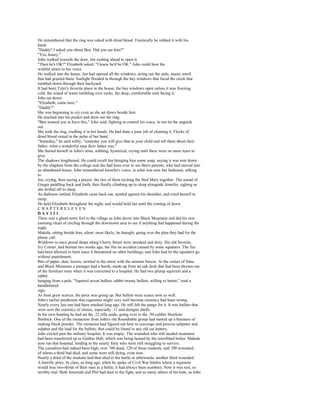 He remembered that the ring was caked with dried blood. Frantically he rubbed it with his
hand.
"Daddy? I asked you about Ben. Did you see him?"
"Yes, honey."
John walked towards the door, Jen rushing ahead to open it.
"Then he's OK?" Elizabeth asked. "I knew he'd be OK." John could hear the
wishful strain in her voice.
He walked into the house. Jen had opened all the windows, airing out the stale, musty smell
that had greeted them. Sunlight flooded in through the bay windows that faced the creek that
tumbled down through their backyard.
It had been Tyler's favorite place in the house, the bay windows open unless it was freezing
cold, the sound of water tumbling over rocks, the deep, comfortable sofa facing it.
John sat down.
"Elizabeth, come here."
"Daddy?"
She was beginning to cry even as she sat down beside him.
He reached into his pocket and drew out the ring.
"Ben wanted you to have this," John said, fighting to control his voice, to not let the anguish
out.
She took the ring, cradling it in her hands. He had done a poor job of cleaning it. Flecks of
dried blood rested in the palm of her hand.
"Someday," he said softly, "someday you will give that to your child and tell them about their
father, what a wonderful man their father was."
She buried herself in John's arms, sobbing, hysterical, crying until there were no more tears to
give.
The shadows lengthened. He could recall Jen bringing him some soup, saying it was sent down
by the chaplain from the college and she had been over to see Ben's parents, who had moved into
an abandoned house. John remembered Jennifer's voice, in what was now her bedroom, talking
to
Jen, crying, then saying a prayer, the two of them reciting the Hail Mary together. The sound of
Ginger paddling back and forth, then finally climbing up to sleep alongside Jennifer, sighing as
she drifted off to sleep.
As darkness settled, Elizabeth came back out, nestled against his shoulder, and cried herself to
sleep.
He held Elizabeth throughout the night, and would hold her until the coming of dawn.
CHAPTERELEVEN
DAY131
There was a ghost-town feel to the village as John drove into Black Mountain and did his new
morning ritual of circling through the downtown area to see if anything had happened during the
night.
Makala, sitting beside him, silent; most likely, he thought, going over the plan they had for the
phone call.
Windows to once proud shops along Cherry Street were streaked and dirty. His old favorite,
Ivy Corner, had burned two weeks ago, the fire an accident caused by some squatters. The fire
had been allowed to burn since it threatened no other buildings, and John had let the squatters go
without punishment.
Bits of paper, dust, leaves, swirled in the street with the autumn breeze. At the corner of State
and Black Mountain a teenager had a booth, made up from an oak desk that had been thrown out
of the furniture store when it was converted to a hospital. He had two plump squirrels and a
rabbit
hanging from a pole. "Squirrel seven bullets, rabbit twenty bullets, willing to barter," read a
handlettered
sign.
As food grew scarcer, the price was going up. But bullets were scarce now as well.
John's earlier prediction that cigarettes might very well become currency had been wrong.
Nearly every last one had been smoked long ago. He still felt the pangs for it. It was bullets that
were now the currency of choice, especially .11 and shotgun shells.
In his own hunting he had set the .22 rifle aside, going over to the .50-caliber Hawkins
flintlock. One of the reenactors from John's old Roundtable group had started up a business of
making black powder. The reenactor had figured out how to scavenge and process saltpeter and
sulphur and the lead for the bullets; that could be found in any old car battery.
John circled past the military hospital. It was empty. The wounded who still needed treatment
had been transferred up to Gaither Hall, which was being heated by the retrofitted boiler. Makala
now ran that hospital, tending to the nearly forty who were still struggling to survive.
The casualties had indeed been high, over 700 dead, 120 of those students, and 700 wounded,
of whom a third had died, and some were still dying, even now.
Nearly a third of the students had thus died in the battle or afterwards, another third wounded.
A horrific price. In class, so long ago, when he spoke of Civil War battles where a regiment
would lose two-thirds of their men in a battle, it had always been numbers. Now it was real, so
terribly real. Both Jeremiah and Phil had died in the fight, and so many others of his kids, as John
 