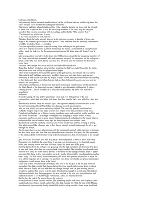 had once called them.
Just yesterday he had attended another funeral, of the girl Laura who had lost her leg above the
knee. She just could not beat the subsequent infections.
The funeral had been a heartbreaking affair. Only a handful showed up, those with the strength
to show, and as she was laid to rest, the surviving members of the choir sang the song that
somehow had become associated with the college and the battle: "The Minstrel Boy."
"The minstrel boy to the wars is gone,
In the ranks of death you will find him ..."
The dead from the battle were all interred in the veterans cemetery at the edge of town, one
slope of the cemetery given over to their graves. There had been talk that someday a monument
would be erected to them . . . someday.
Everyone agreed they needed a special resting place and not just the golf course.
There was still the occasional skirmish that needed the militia. A small band of a couple dozen
raiders made the trek over the Swannanoa mountains and hit down along old Route 9, and a
week
later an expedition was led by John down into Old Fort to root out the few remaining members of
the Posse, most of them wounded, who had somehow escaped. Six more dead for the college as a
result. As for Old Fort itself, barely a civilian was left alive after the treatment the Posse had
given them.
Those of John's troops who were still left were indeed hardened now.
Regarding Kellor's prediction about another epidemic, he had been right. Days after the battle,
what some were now calling the plague month began.
There were nearly three thousand new graves at the golf course, one of them for Doc Kellor.
The medical staff had been particularly hard-hit; there were only two doctors and one vet
remaining. It had indeed been like the plague in years of old, most physicians heroically standing
to their duty until they were felled, but one had just fled, hiding in his cabin, and was now an
outcast, the town pariah.
The simple combination of disease and starvation had created a death rate as terrible as that of
the Black Death of the fourteenth century. Added in were hundreds with hepatitis A, others
carrying B and C, which would kick in later, the usual injuries, the minor cuts that led to
amputation
and death.
It was the dying-off time and by yesterday's count just over forty percent of the two
communities, which had been alive little more than four months back, were still alive. As a war,
it
was the most horrific since the Middle Ages. The legendary twenty-five million dead in the
Soviet Union during World War II had been but one-seventh its population.
And yet now briefly they were swimming in food. The carefully guarded cornfields had
yielded a bumper crop. Every apple orchard was striped of its fruit, even the wormy ones.
Pumpkins had fleshed out to fifteen, twenty pounds or more, and would not just be used this year
for carved decorations. The college scavengers were bringing in bushel baskets of nuts,
pinecones, sunflowers, and in some places finding remains of orchards up in the woods where a
homestead had been a hundred years ago, the long-forgotten trees stripped clean.
But the food had to be carefully counted, for it would need to last until the coming of spring.
And what seemed like a bounty was, in fact, barely enough, actually not enough, for all to get
through the winter.
As for meat, there was now almost none, still the occasional squirrel, rabbit, raccoon, or possum,
but deer, bear, even wild boar had been hunted to near extinction. Yet again, the false memories
of the supposed life on the frontier or up in the mountains now, that all one needed to do was get
a
gun, walk for a few hours, and then drag back a hundred pounds or more of meat. But when
thousands were thinking the same thing, in an area even as extensive as five hundred square
miles, and hunting season was now 365 days a year, the game was all but gone.
Hunting parties from the college were going up into the high mountains for three and four days
at time and, more often than not, coming back empty-handed. The forest had been hunted clean.
So there was food, but there was no balance to the food and the dying continued, even as apples
were carefully hung to dry, corn stacked up in dry sheds, all covered by armed guards twentyfour
hours a day. The few elderly in the community still alive were pressed into service to teach the
now all but forgotten art of canning. The problem was, there were hardly any proper canning jars
and gaskets, which sealed them, to be found.
Every day he had been terrified for Makala, who was in the thick of it, but she had survived
untouched. She had avoided their house during the dying month, only coming down to check
when John was finally hit by it and then Jen, though through luck, or good nursing, the flu
symptoms had run their course in a few days. Elizabeth had caught it as well, and John did not
feel uncomfortable that, being pregnant, she was entitled to the now very rare antibiotics and
additional rations to see her through. Fortunately, it had not touched Jennifer.
But for her, the risk of flu was no longer the concern.
It was Jennifer all were focused on now. The remaining insulin had finally lost all potency two
weeks back, more than a month earlier than John had planned for. With the final bottle Makala
risked several injections that finally totaled 800 units to bring Jennifer's blood sugar level back
 