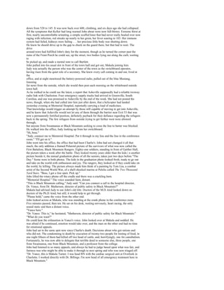 down from 520 to 145. It was now back over 600, climbing, and six days ago she had collapsed.
All the symptoms that Kellor had long warned John about were now full-blown. Extreme thirst at
first, nearly uncontrollable urinating, a simple scuffed knee that had never really healed over now
raging with infection, red streaks up nearly to her groin, her fever soaring to 103. Her immune
system had failed, kidneys were failing . . . her precious little body was shutting down.
He knew he should drive up to the gap to check on the guard there, but that had to wait. The
drive
around town had fulfilled John's duty for the moment, though as he turned the corner past the
ruins of the Front Porch he could see, up the street, two bodies lying out along the curb, waiting
to
be picked up, and made a mental note to call Bartlett.
John pulled into his usual slot in front of the town hall and got out, Makala joining him.
Judy was actually the person who was the center of the town as the switchboard operator,
having risen from the quiet role of a secretary. She knew every call coming in and out, lived at
the
office, and at night monitored the battery-powered radio, pulled out of the blue Mustang,
listening
for news from the outside, which she would then post each morning on the whiteboard outside
town hall.
As he walked in he could see the latest, a report that Asheville supposedly had a reliable twoway
radio link with Charleston. Four emergency supply trucks had arrived in Greenville, South
Carolina, and one was promised to Asheville by the end of the week. She had not posted the
news, though, when she had called into him just after dawn, that a helicopter had landed
yesterday evening at Memorial Hospital, reportedly carrying a load of medicines.
That knowledge would trigger an attempt by those still capable of moving to get into Asheville,
and he knew that Asheville would not let any of them through the barrier near Exit 53 that was
now a permanently fortified position, definitely payback for their defiance regarding the refugees
back in the spring. The few refugees from outside trying to get farther west were allowed
through,
but anyone from Swannanoa or Black Mountain seeking to cross the line to barter was blocked.
He walked into the office, Judy looking up from her switchboard.
"Hi, boss."
"Judy, connect me to Memorial Hospital. Put it through to my line and the line in the conference
room." "I'll get on it."
John went into his office, the office that had been Charlie's. John had not changed it all that
much, the only addition a framed Polaroid picture of the survivors of what was now called the
First Battalion, Black Mountain Rangers. Eighty-one soldiers, standing in front of Gaither Hall,
the picture taken a week after the battle. They looked twenty years older than the kids i n another
picture beside it, the annual graduation photo of all the seniors, taken just two days before "The
Day." Some were in both photos. The kids in the graduation photo looked fresh, ready to go out
and take on the world with enthusiasm and joy. The rangers, they looked as if they could take on
the world, by killing. The picture always made him think of a painting by Tom Lea, a combat
artist of the Second World War, of a shell-shocked marine at Peleliu called The Two Thousand
Yard Stare. "Boss, I got a line open. Pick up."
John lifted the rotary phone off the cradle and there was a crackling hum.
"Memorial Hospital." The voice sounded faint, distant.
"This is Black Mountain calling," Judy said. "Can you connect a call to the hospital director,
Dr. Vance, from Dr. Matherson, director of public safety in Black Mountain?"
Makala had advised Judy to use John's old title. Doctors of the M.D. kind looked down on
doctors of the Ph.D. kind, but still, it would help to get through.
"Please hold," came the voice from the other end.
John looked across at Makala, who was standing at the crank phone in the conference room.
Five minutes passed, then ten. He sat on his desk, waiting nervously, heart racing, the only
sound static and then a distant voice.
"Vance here."
"Dr. Vance. This is," he hesitated, "Matherson, director of public safety for Black Mountain."
"What do you want?"
He could hear the exhaustion in Vance's voice. John looked over at Makala and nodded. He
was afraid if he continued, emotion would take over, and the man on the other end had no time
for emotional appeals.
John had sat in the same spot now since Charlie's death. Decisions about who got rations and
who did not. The condemning to death by execution of twenty-two people for looting of food, in
one night fifteen of them had killed off two head of cattle, and, horrifyingly, one for cannibalism.
Fortunately, he was now able to delegate that terrible deed to someone else, three people, one
from Swannanoa, one from Black Mountain, and a professor from the college.
John had listened to so many appeals, and always he had to judge based upon what was fair, and
fairness was who might be able to make it through to next spring and who was now triaged off.
"Dr. Vance, this is Makala Turner. I was head RN with the cardiac surgical unit at Overlook in
Charlotte. I worked directly with Dr. Billings. I'm now head of all emergency treatment here in
Black Mountain."
 