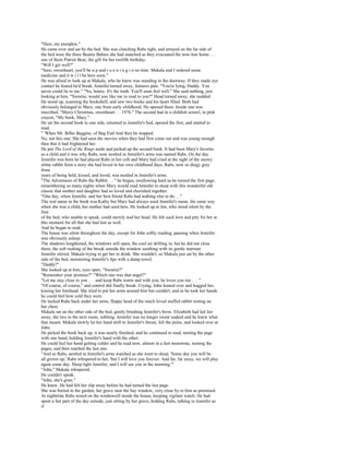 "Here, my pumpkin."
He came over and sat by the bed. She was clutching Rabs tight, and arrayed on the far side of
the bed were the three Beanie Babies she had snatched as they evacuated the now-lost home . . .
one of them Patriot Bear, the gift for her twelfth birthday.
"Will I get well?"
"Sure, sweetheart, you'll be u p and r u n n i n g i n no time. Makala and I ordered some
medicine and it w i l l be here soon."
He was afraid to look up at Makala, who he knew was standing in the doorway. If they made eye
contact he feared he'd break. Jennifer turned away, features pale. "You're lying, Daddy. You
never could lie to me." "No, honey. It's the truth. You'll soon feel well." She said nothing, just
looking at him. "Sweetie, would you like me to read to you?" Head turned away, she nodded.
He stood up, scanning the bookshelf, and saw two books and his heart filled. Both had
obviously belonged to Mary, one from early childhood. He opened them. Inside one was
inscribed. "Merry Christmas, sweetheart. . . 1976." The second had in a childish scrawl, in pink
crayon, "My book, Mary."
He set the second book to one side, returned to Jennifer's bed, opened the first, and started to
read.
" 'When Mr. Bilbo Baggins, of Bag End And then he stopped.
No, not this one. She had seen the movies when they had first come out and was young enough
then that it had frightened her.
He put The Lord of the Rings aside and picked up the second book. It had been Mary's favorite
as a child and it was why Rabs, now nestled in Jennifer's arms was named Rabs. On the day
Jennifer was born he had placed Rabs in her crib and Mary had cried at the sight of the snowy
white rabbit from a story she had loved in her own childhood days. Rabs, now so dingy gray
from
years of being held, kissed, and loved, was nestled in Jennifer's arms.
"The Adventures of Rabs the Rabbit. . . " he began, swallowing hard as he turned the first page,
remembering so many nights when Mary would read Jennifer to sleep with this wonderful old
classic that mother and daughter had so loved and cherished together.
"One day, when Jennifer, and her best friend Rabs had nothing else to do. . ."
The real name in the book was Kathy but Mary had always used Jennifer's name, the same way
when she was a child, her mother had used hers. He looked up at Jen, who stood silent by the
foot
of the bed, who unable to speak, could merely nod her head. He felt such love and pity for her at
this moment for all that she had lost as well.
And he began to read.
The house was silent throughout the day, except for John softly reading, pausing when Jennifer
was obviously asleep.
The shadows lengthened, the windows still open, the cool air drifting in, but he did not close
them, the soft rushing of the brook outside the window soothing with its gentle murmur.
Jennifer stirred, Makala trying to get her to drink. She wouldn't, so Makala just sat by the other
side of the bed, moistening Jennifer's lips with a damp towel.
"Daddy?"
She looked up at him, eyes open. "Sweetie?"
"Remember your promise?" "Which one was that angel?"
"Let me stay close to you . . . and keep Rabs warm and with you; he loves you too . . . "
"Of course, of course," and control did finally break. Crying, John leaned over and hugged her,
kissing her forehead. She tried to put her arms around him but couldn't, and as he took her hands
he could feel how cold they were.
He tucked Rabs back under her arms, floppy head of the much loved stuffed rabbit resting on
her chest.
Makala sat on the other side of the bed, gently brushing Jennifer's brow. Elizabeth had led Jen
away, the two in the next room, sobbing. Jennifer was no longer sweat soaked and he knew what
that meant. Makala slowly let her hand drift to Jennifer's throat, felt the pulse, and looked over at
John.
He picked the book back up, it was nearly finished, and he continued to read, turning the page
with one hand, holding Jennifer's hand with the other.
He could feel her hand getting colder and he read now, almost in a fast monotone, turning the
pages, and then reached the last one.
"And so Rabs, nestled in Jennifer's arms watched as she went to sleep. 'Some day you will be
all grown up,' Rabs whispered to her, 'but I will love you forever. And far, far away, we will play
again some day. Sleep tight Jennifer, and I will see you in the morning.'"
"John," Makala whispered.
He couldn't speak.
"John, she's gone."
He knew. He had felt her slip away before he had turned the last page.
She was buried in the garden, her grave near the bay window, very close by to him as promised.
At nighttime Rabs rested on the windowsill inside the house, keeping vigilant watch. He had
spent a fair part of the day outside, just sitting by her grave, holding Rabs, talking to Jennifer as
if
 