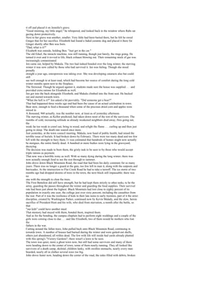 it off and placed it on Jennifer's grave.
"Good morning, my little angel," he whispered, and looked back to the window where Rabs sat
gazing down protectively.
Next to her grave was another, smaller. Very little had been buried there, but he felt he owed
Ginger that for her sacrifice. Elizabeth had found a faded ceramic dog and placed it there for
Ginger shortly after Ben was born.
"Dad, what is it?"
Elizabeth was outside, holding Ben. "Just get in the car."
The old Edsel, the miracle machine, was still running, though just barely, the rings going. He
turned it over and it revved to life, black exhaust blowing out. Their remaining stock of gas was
increasingly contaminated.
Jen came out, helped by Makala. The two had indeed bonded over the long winter; the starving
winter it was now called by those who had survived it. Jen was failing. Though she stood
proudly
straight a year ago, osteoporosis was taking over. She was developing cataracts also but could
still
see well enough to at least read, which had become her source of comfort during the long cold
winter months spent next to the fireplace.
The firewood. Though he argued against it, students made sure the house was supplied . . . and
provided extra rations for Elizabeth as well.
Jen got into the back alongside Elizabeth, and Makala climbed into the front seat. He backed
out and started towards town.
"What the hell is it?" Jen asked a bit peevishly. "Did someone get a bear?"
That had happened three weeks ago and had been the cause of an actual celebration in town.
Bear stew, enough to feed a thousand when some of the precious dried corn and apples were
mixed in.
A thousand, 960 actually, was the number now, at least as of yesterday afternoon.
The starving winter, as Kellor predicted, had taken down most of the rest of the survivors. The
months of cold, increasing solitude as already weakened neighbors died away, fires going out,
the
weak far too weak to crawl out, bring in wood, and relight the flame . . . curling up and then just
going to sleep. The death rate soared once more.
Just yesterday, at the town council meeting, Makala, now head of public health, had raised the
terrible issue of burials. It had broken down by February. There were too many dead and too few
left with the strength to bury them. I t was estimated that hundreds of homes might now actually
be morgues, the entire family dead. A hundred or more bodies were lying in the graveyard,
decaying.
The decision was made to burn them, the grisly task to be seen to by those who would accept
triple rations as payment.
That now was a horrible irony as well. With so many dying during the long winter, there was
now actually enough food to see the rest through to summer.
John drove down Black Mountain Road, the road that had been his daily commute for so many
years. There was no longer a guard at the gate, too few left to man it, along with the outposts and
barricades. At the intersection to Flat Creek Road he had to take a turnoff. The ice storm of two
months ago had dropped dozens of trees in the town, the next block still impassable; there was
no
one with the strength to clear the trees.
The First Battalion did still have strength, but he had kept them strictly to other tasks, to be the
army, guarding the passes throughout the winter and guarding the food supplies. Their survival
rate had been just about the highest. Black Mountain had lost close to eighty percent of its
population in exactly one year, the college just over sixty percent, including the casualties from
the war. Part of it was the resilience of kids in their late teens to early twenties, part of it the strict
discipline, created by Washington Parker, continued now by Kevin Malady, and the slow, heroic
sacrifice of President Hunt and his wife, who died from starvation, a month after the battle, so
that
"our kids" could have another meal.
That memory had stayed with them, bonded them, inspired them.
And as for the bonding, the campus chaplain had to perform eight weddings and a couple of the
girls were coming close to due . . . and like Elizabeth, two of them would be mothers who lost
the
fathers in the war.
Cutting around the fallen trees, John pulled back onto Black Mountain Road, continuing in
towards town. A number of houses had burned during the winter and were gutted-out shells,
others just abandoned, all within dead. The few with life still inside had yards already planted
with this spring's "Victory Gardens"; there wasn't a lawn to be seen.
The town was quiet, more a ghost town now, but still had some survivors and many of them
were heading down to the center of town, some of them nearly running. They all looked like
survivors of a death camp, skeletal, children lanky, with swollen stomachs, nearly every man
bearded, nearly all in clothes several sizes too big.
John drove faster now, heading down the center of the road, the sides filled with debris, broken
 