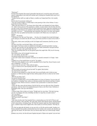 "Hurricane?"
He had all but forgotten that natural catastrophes that had once riveted the nation and caused
massive outpourings of aid would still continue and if striking but a hundred miles away be all
but unheard of.
"Another Katrina, bull's-eye right on Miami, a smaller one Tampa-Saint Pete a few months
later."
He fell silent for a moment, looking off.
"This time around, though, no outside help to come pouring in like in New Orleans. It was a
death blow for those still alive.
"Add in the heat without AC. Few houses down there today were designed for living without
AC. Add in twenty percent of the population as elderly, so many dying in the first days that they
say that in some of the retirement towns the dead carpeted the streets, again like something out of
the plagues of old. Disease just exploded in that climate; that's what killed most of them before
starvation even set in . . . food poisoning, heat exhaustion, bad water or no water, then malaria,
West Nile, they say typhoid and dysentery ran rampant in the Miami area, even reports of
bubonic
plague...." He paused.
"Cannibalism even, like your Posse types . . . but also a lot of people driven mad with hunger.
Cults sprang up, one damn near like the Aztecs, into human sacrifices to atone for the wrath of
the
earth spirits, others some weird play on the Last Supper and Communion, that this was now
God's
will and it was OK to eat the dead. Others, well, just wackos."
John sighed. The Prozac nation on withdrawal, he thought, remembering Kellor's warning.
"The only ones left there now the barbarians and a few small communities with good tactical
positions, like yours, and a good leader, like you."
There was something about the way the general spoke that caught John. Why was he focusing
on Florida?
John looked at him, felt he shouldn't but had to ask.
"Sir, your family. Are they OK?"
The general looked back at him, eyes bright.
"I was with Central Asian Command. You know our stateside command is in Tampa—Saint
Pete.
I shipped over to Iraq month before we got hit." He sighed.
"Wife, three kids, daughter-in-law, and two grandkids lived in Saint Pete. Haven't heard a word
since it happened." 1 m sorry, sir.
"Yeah, we are all sorry now." John could not speak.
"Voice of America never said anything about that." The general shook his
head.
"Did you think we'd actually tell you the truth?" he sighed. John bristled.
"So what the hell is the truth?"
"We had our asses handed to us, that's the truth. Just several bombs, and we had our asses
handed to us. With luck there might be thirty million people still alive in what was the United
States."
"What do you mean, was?"
The general shook his head.
"Course you wouldn't know; we're not talking about it on Voice of America. You can write off
the Southwest, including Texas, unless we can dig up another Sam Houston and Davy Crockett.
During the winter, Mexico moved in. Claimed it was a protectorate to counter the Chinese."
"What?"
"China. Oh, they came with aid, plenty of aid for the few survivors after sixty days of anarchy
and disease. And now there's five hundred thousand of them on the West Coast, California to
Washington State, clear up to the Rockies."
"Who?"
"Chinese troops. Here to help us of course," Wright said, his voice bitter. "Oh, they're giving
out aid, even helping with some rebuilding, but there's no sign they ever plan to leave."
"So it was them?"
The general shrugged.
"We'll never know, most likely."
"What?"
"John, three missiles total. One launched from a containership out in the Gulf of Mexico and
burst over Kansas, Utah, and Ohio. The cargo ship, typical, had Liberian registry and had docked
at half a dozen places, including Oman. We think the weapons might have been loaded aboard
there, a medium-range missile capped with a nuke inside an oversized container. That ship, by
the
way, blew up right after the launch, no one survived, so it fits the terrorist model. Another over
Russia, launched from another containership from near Iceland, same scenario, the ship blew up
right after the launch. We don't know why over Russia rather than over Central Europe. Maybe
its
guidance was screwy, but that did mean England and parts of Spain were spared. Last one burst
 
