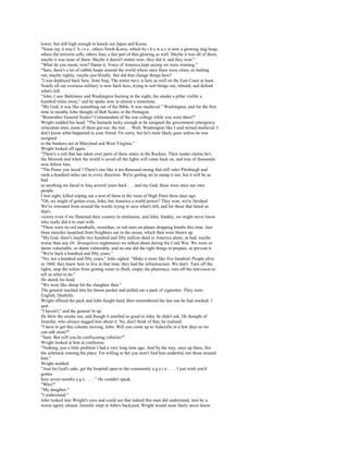 lower, but still high enough to knock out Japan and Korea.
"Some say it was C h i n a , others North Korea, which by t h e w a y is now a glowing slag heap,
others the terrorist cells, others Iran, a fair part of that glowing as well. Maybe it was all of them;
maybe it was none of them. Maybe it doesn't matter now; they did it, and they won."
"What do you mean, won? Damn it, Voice of America kept saying we were winning."
"Sure, there's a lot of rubble heaps around the world where once there were cities, us lashing
out, maybe rightly, maybe just blindly. But did that change things here?
"I was deployed back here, from Iraq. The entire navy is here as well on the East Coast at least.
Nearly all our overseas military is now back here, trying to sort things out, rebuild, and defend
what's left.
"John, I saw Baltimore and Washington burning in the night, the smoke a pillar visible a
hundred miles away," and he spoke now in almost a monotone.
"My God, it was like something out of the Bible. It was medieval." Washington, and for the first
time in months John thought of Bob Scales in the Pentagon.
"Remember General Scales? Commandant of the war college while you were there?"
Wright nodded his head. "The bastards lucky enough to be assigned the government emergency
relocation sites, some of them got out, the rest. . . Well, Washington like I said turned medieval. I
don't know what happened to your friend. I'm sorry, but he's most likely gone unless he was
assigned
to the bunkers out in Maryland and West Virginia."
Wright looked off again.
"There's a cult that has taken over parts of three states in the Rockies. Their leader claims he's
the Messiah and when the world is saved all the lights will come back on, and tens of thousands
now follow him.
"The Posse you faced ? There's one like it ten thousand strong that still rules Pittsburgh and
raids a hundred miles out in every direction. We're getting set to stamp it out, but it will be as
bad
as anything we faced in Iraq several years back . . . and my God, these were once our own
people.
I lost eight, killed wiping out a nest of them in the ruins of High Point three days ago.
"Oh, we might of gotten even, John, but America a world power? They won; we're finished.
We've retreated from around the world, trying to save what's left, and for those that hated us
that's
victory even if we flattened their country in retaliation, and John, frankly, we might never know
who really did it to start with.
"There were no red meatballs, swastikas, or red stars on planes dropping bombs this time. Just
three missiles launched from freighters out in the ocean, which then were blown up.
"My God, there's maybe two hundred and fifty million dead in America alone, as bad, maybe
worse than any Dr. Strangelove nightmares we talked about during the Cold War. We were so
damn vulnerable, so damn vulnerable, and no one did the right things to prepare, or prevent it.
"We're back a hundred and fifty years."
"No, not a hundred and fifty years," John sighed. "Make it more like five hundred. People alive
in 1860, they knew how to live in that time; they had the infrastructure. We don't. Turn off the
lights, stop the toilets from getting water to flush, empty the pharmacy, turn off the television to
tell us what to do."
He shook his head.
"We were like sheep for the slaughter then."
The general reached into his breast pocket and pulled out a pack of cigarettes. They were
English, Dunhills.
Wright offered the pack and John fought hard, then remembered the last one he had smoked. 1
quit.
"I haven't," and the general lit up.
He blew the smoke out, and though it smelled so good to John, he didn't ask. He thought of
Jennifer, who always nagged him about it. No, don't think of that, he realized.
"I have to get this column moving, John. Will you come up to Asheville in a few days so we
can talk more?"
"Sure. But will you be confiscating vehicles?"
Wright looked at him in confusion.
"Nothing, just a little problem I had a very long time ago. And by the way, once up there, fire
the schmuck running the place. I'm willing to bet you won't find him underfed, nor those around
him."
Wright nodded.
"And for God's sake, get the hospital open to the community a g a i n . . . . I just wish you'd
gotten
here seven months a g o . . . . " He couldn't speak.
"Who?"
"My daughter."
"I understand."
John looked into Wright's eyes and could see that indeed this man did understand, torn by a
worse agony almost. Jennifer slept in John's backyard, Wright would most likely never know
 