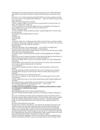 what happened to his family and therefore could only imagine the worst. Another thing about
Americans lost, John realized. We knew, we always knew where those we loved were, and if
they
were lost in a war we had a nation that would spend millions just to bring a fragment of a body
back. There were over two hundred million bodies now . . . and no one could even spare the time
now to name them.
Wright turned away from him for a moment.
"I'll leave a supply of MREs in your town hall so you can get them out to those not here," he
finally said, looking back. "Thank you."
"I'll leave one medic as well with some supplies. We have some antibiotics, the vitamins of
course, painkillers. He can set up sick call once the column has left."
"Insulin?" John asked coldly.
"No, why? Diabetics? They're all dead now anyhow," and then Wright froze. "I'm sorry, John."
He could only nod.
They shook hands and Wright started to turn away.
"General?"
He looked back.
"Is this for real?"
"What?"
"I mean this. Today. Or is it nothing more than a flash in the pan? You'll stay awhile, but things
will continue to break down, collapsing in, and then it's just the end. The old line, 'this is the way
the world will end, not with a bang, but a whimper.'"
Wright hesitated.
"My friend, I don't know. All our elaborate plans. . . all our dreams? I no longer know."
The general turned and went back to the Bradley. Its engine fired up,
troopers returning to their vehicles, engines turning over, except for the last of the tractor trailers,
where rations were still being passed out.
The column started to roll forward and John watched as the flag snapping above the Bradley
passed by.
Instinctively he came to attention and saluted, civilians placing their hands over their hearts, his
militia presenting arms, again, more than a few crying at the sight of it.
Fifty stars, he thought. Will we ever be as we once were? And the voice within whispered the
terrible truth.
He took Makala's hand, looked down at her, and smiled as if to reassure, and she smiled back,
as if to reassure, and each could sense the lie in the other.
"Look at this, Dad!"
It was Elizabeth, clutching two bottles of vitamins, a canvas bag, military, slung over her
shoulder.
"Some guy kissed Ben, said Ben reminded him of his own son. The poor guy just cried and
kept hugging Ben, then gave me a dozen rations! They're in the bag. They even gave me a
fivepound
can of formula for Ben. It's over, Dad; it's really over!"
"Of course it is, sweetheart," he said, smiling. In her joy she looked again to be like a child.
"Let's go home."
And they walked back to their car, drove home, the girls going inside, Elizabeth laughing with
excitement.
He went into the house, picked up Rabs, then went outside to sit by Jennifer's grave.
The world had changed forever, the America they knew . . . never to return.
"It is not a matter of if, it is a matter of when."
GENERAL EUGENE HABIGER, USAF (RET.) FORMER COMMANDER-IN-CHIEF,
U.S. STRATEGIC COMMAND MAY 20021
AFTERWORD
ELECTROMAGNETIC PULSE: A BOLT FROM THE GRAY
The fall of the Berlin Wall and collapse of the Soviet Union marked a distinct turning point in
my
navy career. The Boeing E-6 strategic nuclear command and control aircraft I flew would no
longer fly continuous airborne alert postured for a "bolt from the blue" nuclear attack. I continue
to hope that if military anthropologists ever decide to study pre—Cold War hunter-gatherer
groups, my rather unspectacular career will be noted for only two significant statistics: no
aircraft
lost and no nuclear holocaust on my watch.
Growing up in Los Alamos, New Mexico, I was captivated by the subject of nuclear war and
somehow it became my career path. I leapt at the chance to tour the Nevada Test Site as an
ensign. As I took in the images of a nuclear ghost town and the enormous crater left by the
SEDAN event, measuring nearly a quarter of a mile across and deeper than a football field, the
tremendous destructiveness of nuclear weapons became real for me. I would devote much of my
life to balancing the day-to-day duties of standing ready to fight a strategic nuclear war with the
angst of the anticipated aftermath—devouring all I could on the subject.
I read Pat Frank's classic apocalyptic 1959 novel Alas, Babylon and was encouraged by man's
defiance of annihilation and ability to cope in a post-attack nuclear world. The image of Slim
 