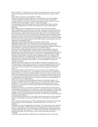 Pickens as Major T. J. "King" Kong in Dr. Strangelove provided dark comic relief every time I
inventoried a double-locked safe of nuclear codes. After being promoted to captain, I reread
Nevil
Shute's classic, On the Beach, and wondered i f I had the
courage of the submarine captain Dwight Towers to gracefully face the end of civilization.
I wish my imagination would have allowed me to just sit back and enjoy my friend Bill
Forstchen's novel One Second After as another science fiction story but I could not. It was an
emotional and gut-wrenching read—because it could actually happen.
An Electromagnetic Pulse (EPM) explosion over the continental United States would have
devastating consequences for our country. The detonation of a nuclear weapon produces
highenergy
gamma radiation that travels radially away from the burst center. When the detonation
occurs at high altitudes—greater than twenty-five miles—the gamma rays directed towards the
earth encounter the atmosphere where they interact with air molecules to produce positive ions
and recoil electrons called Compton electrons after the physicist who was awarded the Nobel
Prize in 1927 for his discovery of the Compton Effect. The gamma radiation interacting with the
air molecules produces charge separation as the Compton recoil electrons are ejected and leave
behind the more massive, positive ions. The earth's magnetic field's interaction with the Compton
recoil electrons causes charge acceleration, which further radiates an electromagnetic field as an
instantaneous electromagnetic pulse.2
Additionally, a high-altitude nuclear burst also produces a relatively slow
magnetohydrodynarnic EMP, whose effects are like those from geomagnetic solar storm
disturbances causing the flow of very low frequency current into the earth and into long
transmission lines. The reality of the damage to electrical and electronic equipment by EMP has
been established in various nuclear tests and by the use of EMP simulators.3
The intense and invisible energy pulse cannot be sensed by people and doesn't damage the
human body. Unlike a lightning strike, an EMP explosion is both much faster in producing
damaging power surges and much broader and far-reaching in causing simultaneous burnout and
failure of electrical and electronic systems over a large area. A well-designed nuclear weapon
detonated at a high altitude over Kansas could have damaging effects over virtually all of the
continental United States. Our technologically oriented society and its heavy dependence on
advanced electronics systems could be brought to its knees with cascading failures of our critical
infrastructure. Our vulnerability increases daily as our use and dependence on electronics
continues to accelerate.
As former Speaker Newt Gingrich describes the potential catastrophic consequences of an
EMP attack over the United States, he notes that "this is not idle speculation but taken from the
consensus findings of nine distinguished American scientists who authored the Report of the
Commission to Assess the Threat to the United States from Electromagnetic Pulse (EMP)
Attack^."4
Unfortunately, the Report of the Commission to Assess the Threat to the United States from
Electromagnetic Pulse (EMP) Attach^ was released the exact same day the 9/11 Commission's
report directed most of America's immediate attention to the rearview mirror to find out why we
failed to prevent the horrific terrorist attack of 2001. As television commentators pored over the
9/11 report and offered in-depth analysis of the "failure of imagination," the stark warnings and
recommendations of the EMP commission went largely unnoticed into the back-logged pile of
congressional failures of implementation.
So why are we reluctant to realistically address the threat of an EMP attack? Skeptics will
continue to regurgitate bureaucratic babble such as "while it is technically feasible, it is highly
improbable," or "we do not have any credible intelligence indications and we must remain
focused on near-term concerns" and other canned responses of downplayed threat perceptions
prevalent prior to 9/11.
Fortunately, while there is no clear objective method for analyzing relative risks and costs for
comparing large-scale disasters, there is a high value to preventing, preparing for, and being able
to recover from large-scale disasters such as hurricanes, floods, and regional power outages. The
thorough work of the EMP commission provides a clear look at the nature of the problem,
mitigation strategies and recommendations. The solution "is feasible and well within [our] means
and resources to accomplish."6
One of the EMP commissioners, Dr. Lowell Wood, noted nuclear physicist involved with EMP
weapons for three decades, characterizes an EMP event as a "continental time machine that
would
move us back to the nineteenth century." When questioned that the technology of a century ago
could not support our present population, he unemotionally replied, "Yes, I know. The
population
will shrink until it [can] be supported by the technology."7 Farming expertise, horses, and mules
would be in short supply. As EMP weapons do not distinguish between military and civilian
targets, it is especially critical that our electrical power infrastructure be hardened against EMP.
An EMP attack should not be viewed as a Cold War "bolt from the blue" but prepared for as an
anticipated asymmetric "bolt from the gray." We have been warned that our country is
"vulnerable
and virtually unprotected against an EMP attack that could damage or destroy civilian and
 