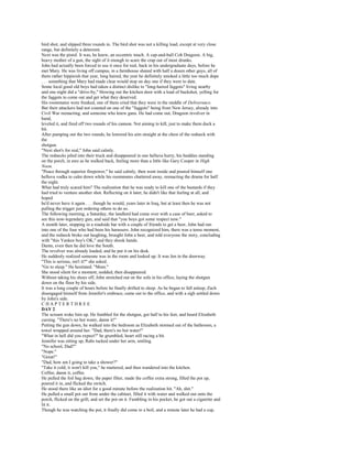 bird shot, and slipped three rounds in. The bird shot was not a killing load, except at very close
range, but definitely a deterrent.
Next was the pistol. It was, he knew, an eccentric touch. A cap-and-ball Colt Dragoon. A big,
heavy mother of a gun, the sight of it enough to scare the crap out of most drunks.
John had actually been forced to use it once for real, back in his undergraduate days, before he
met Mary. He was living off campus, in a farmhouse shared with half a dozen other guys, all of
them rather hippieish that year, long haired, the year he definitely smoked a little too much dope
. . . something that Mary had made clear would stop on day one if they were to date.
Some local good old boys had taken a distinct dislike to "long-haired faggots" living nearby
and one night did a "drive-by," blowing out the kitchen door with a load of buckshot, yelling for
the faggots to come out and get what they deserved.
His roommates were freaked, one of them cried that they were in the middle of Deliverance.
But their attackers had not counted on one of the "faggots" being from New Jersey, already into
Civil War reenacting, and someone who knew guns. He had come out, Dragoon revolver in
hand,
leveled it, and fired off two rounds of his cannon. Not aiming to kill, just to make them duck a
bit.
After pumping out the two rounds, he lowered his aim straight at the chest of the redneck with
the
shotgun.
"Next shot's for real," John said calmly.
The rednecks piled into their truck and disappeared in one helluva hurry, his buddies standing
on the porch, in awe as he walked back, feeling more than a little like Gary Cooper in High
Noon.
"Peace through superior firepower," he said calmly, then went inside and poured himself one
helluva vodka to calm down while his roommates chattered away, reenacting the drama for half
the night.
What had truly scared him? The realization that he was ready to kill one of the bastards if they
had tried to venture another shot. Reflecting on it later, he didn't like that feeling at all, and
hoped
he'd never have it again . . . though he would, years later in Iraq, but at least then he was not
pulling the trigger just ordering others to do so.
The following morning, a Saturday, the landlord had come over with a case of beer, asked to
see this now-legendary gun, and said that "you boys got some respect now."
A month later, stopping in a roadside bar with a couple of friends to get a beer, John had run
into one of the four who had been his harassers. John recognized him, there was a tense moment,
and the redneck broke out laughing, brought John a beer, and told everyone the story, concluding
with "this Yankee boy's OK," and they shook hands.
Damn, even then he did love the South.
The revolver was already loaded, and he put it on his desk.
He suddenly realized someone was in the room and looked up. It was Jen in the doorway.
"This is serious, isn't it?" she asked.
"Go to sleep." He hesitated. "Mom."
She stood silent for a moment, nodded, then disappeared.
Without taking his shoes off, John stretched out on the sofa in his office, laying the shotgun
down on the floor by his side.
It was a long couple of hours before he finally drifted to sleep. As he began to fall asleep, Zach
disengaged himself from Jennifer's embrace, came out to the office, and with a sigh settled down
by John's side.
CHAPTERTHREE
DAY 2
The scream woke him up. He fumbled for the shotgun, got half to his feet, and heard Elizabeth
cursing. "There's no hot water, damn it!"
Putting the gun down, he walked into the bedroom as Elizabeth stormed out of the bathroom, a
towel wrapped around her. "Dad, there's no hot water!"
"What in hell did you expect?" he grumbled, heart still racing a bit.
Jennifer was sitting up, Rabs tucked under her arm, smiling.
"No school, Dad?"
"Nope."
"Great!"
"Dad, how am I going to take a shower?"
"Take it cold; it won't kill you," he muttered, and then wandered into the kitchen.
Coffee, damn it, coffee.
He pulled the foil bag down, the paper filter, made the coffee extra strong, filled the pot up,
poured it in, and flicked the switch.
He stood there like an idiot for a good minute before the realization hit. "Ah, shit."
He pulled a small pot out from under the cabinet, filled it with water and walked out onto the
porch, flicked on the grill, and set the pot on it. Fumbling in his pocket, he got out a cigarette and
lit it.
Though he was watching the pot, it finally did come to a boil, and a minute later he had a cup,
 