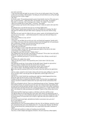 was such a sexist line.
"A guy like that drunk last night, he can sense it if you are not really going to shoot. You make
it clear you're not taking," John hesitated, "not taking any shit and chances are you'll go through
life and never have to pull a trigger."
"OK, Dad."
He forced a smile. "I'm just being paranoid, sweetie. Keep Jennifer close by; if Pat comes up to
play, so much the better." "What about Ben?" He hesitated. Jen was inside. "No problem."
"He really is a sweet guy, Dad, if you'd give him a chance." He nodded. "I know that."
"Why do you dislike him so much, Dad?" "You know." She smiled.
"Like he's going to get beyond a little making out with me? I think you used to call it past first
base."
He stiffened a bit; it was the first time she was even being slightly direct.
All the "female"-related issues he had left to the care of Grandma Jen, including "the talks,"
other than the traditional old-style father routine of glaring at any boy who started to hang
around.
John knew he wasn't much of a father for this new century, maybe a bit old-fashioned, but that
was the way he was raised . . . and he had assumed for so many years that such things were
Mary's territory.
"It's because of Mom in a way, isn't it?"
"How's that?"
"You know. We lost Mom, but you lost your wife, your friend and companion. Jennifer and I,
we're filling in for some of the loss, and down deep you hate the thought that we're growing up
and, in doing that, eventually we're moving away from you as well."
He didn't say anything, a bit startled by her insight.
"What makes you think that?"
"Oh, the therapist we went to after Mom died. But it's the truth, Dad. It's OK.
"I love you, Daddy; I always will," she said, going up on tiptoes to kiss him on the cheek.
"You'll always be my number one guy."
He hugged her, eyes filled with tears. "Thanks, honey."
They stepped back from each other, both feeling a bit awkward. "I'll see what I can work up for
breakfast," she said, and went back into the kitchen.
"Your girl is definitely growing up." It was Jen coming up to him, offering a second cup of
coffee.
He sniffled a bit, nodded, then smiled.
"Mary was like that at sixteen. Wise beyond her years. Used to throw Tyler for a loop
sometimes."
John drank the second cup. It was cooling, but that didn't matter, though two cups and two
cigarettes without a breakfast did make his stomach feel a bit jumpy.
"You mind if I borrow the monster, go downtown, and see what is going on?"
"No," and she smiled. "The Mustang, though, that's still a different story."
As he drove past the interstate all the cars were exactly where they had been the night before.
The
road was empty, except for a lone trucker, sitting in his cab, door open, puffing on a cigar, the
driver waving to John. It was the guy from the night before, and the sight of him was a
reassurance.
John felt a bit of relief, fearful that something ugly might have indeed happened down here
during the night, but all was quiet, no sign of any problems.
Coming up State Street, he passed the elementary school. The front door was propped open,
and for a second he wondered if indeed school was open today but then realized that all the
school
buses were still parked in the lot. There was a hand-lettered sign out front: "Emergency Shelter."
Pete's Barbecue House, the restaurant across the street, had volunteered their big outdoor grill,
the kind used at festivals and fairs, and there was Pete, set up in front of the school, wearing his
absurd pink apron and pink chef's hat with a smiling pig painted on it, a couple of kettles on the
grill, a line formed for coffee and barbecue for breakfast. Typical of Pete, always there for the
town.
John honked and Pete looked up in surprise, as did those on the line, and Pete waved.
The light up ahead was off and John had to slow down, half a dozen cars blocking the road. It
forced him to swing over to the eastbound side and he came to a stop first, looking both ways. It
felt absurd doing it. Of course there was no traffic in sight other than all the stalled cars at the
intersection.
He weaved around, turned right, and pulled into Smiley's convenience store, got out of
the car, and walked in.
"Hey, Hamid, how are you?"
Hamid had proven to be a fascinating addition to the town. He was Pakistani, married to a local
girl, and purchased the store a few months before 9/11. Two days after "that day" the FBI had
shown up and arrested him, claiming that there was a report that he had made a statement in
support
of the attack and would love to help out if anything was tried locally.
The arrest, to John's delight, had triggered a firestorm. The town turned out, rallied support,
 