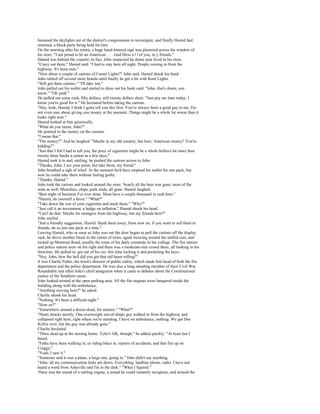 harassed the daylights out of the district's congressman to investigate, and finally Hamid had
returned, a block party being held for him.
On the morning after his return, a huge hand-lettered sign was plastered across the window of
his store. "I am proud to be an American. . . . God bless a l l of you, m y friends."
Hamid was behind the counter; in fact, John suspected he damn near lived in his store.
"Crazy out there," Hamid said. "I had to stay here all night. People coming in from the
highway. It's been nuts."
"How about a couple of cartons of Camel Lights?" John said. Hamid shook his head.
John rattled off several more brands until finally he got a hit with Kool Lights.
"Still got three cartons." "I'll take 'em."
John pulled out his wallet and started to draw out his bank card. "John, that's down, you
know." "Oh yeah."
He pulled out some cash, fifty dollars, still twenty dollars short. "Just pay me later today; I
know you're good for it." He hesitated before taking the cartons.
"Hey, look, Hamid, I think I gotta tell you this first. You've always been a good guy to me. I'm
not even sure about giving you money at the moment. Things might be a whole lot worse than it
looks right now."
Hamid looked at him quizzically.
"What do you mean, John?"
He pointed to the money on the counter.
"I mean that."
"The money?" And he laughed. "Maybe in my old country, but here, American money? You're
kidding?"
"Just that I felt I had to tell you, the price of cigarettes might be a whole helluva lot more than
twenty three bucks a carton in a few days."
Hamid took it in and, smiling, he pushed the cartons across to John.
"Thanks, John, I see your point, but take them, my friend."
John breathed a sigh of relief. At the moment he'd have emptied his wallet for one pack, but
now he could take them without feeling guilty.
"Thanks, Hamid."
John took the cartons and looked around the store. Nearly all the beer was gone, most of the
soda as well. Munchies, chips, pork rinds, all gone. Hamid laughed.
"Best night of business I've ever done. Must have a couple thousand in cash here."
"Hamid, do yourself a favor." "What?"
"Take down the rest of your cigarettes and stash them." "Why?"
"Just call it an investment, a hedge on inflation." Hamid shook his head.
"Can't do that. Maybe for strangers from the highway, but my friends here?"
John smiled.
"Just a friendly suggestion, Hamid. Stash them away; from now on, if you want to sell them to
friends, do so just one pack at a time."
Leaving Hamid, who as soon as John was out the door began to pull the cartons off the display
rack, he drove another block to the center of town, again weaving around the stalled cars, and
turned up Montreat Road, usually the route of his daily commute to the college. The fire station
and police station were on his right and there was a moderate-size crowd there, all looking in his
direction. He pulled in, got out of his car, this time locking it and pocketing the keys.
"Hey, John, how the hell did you get that old beast rolling?"
It was Charlie Fuller, the town's director of public safety, which made him head of both the fire
department and the police department. He was also a long-standing member of their Civil War
Roundtable and often John's chief antagonist when it came to debates about the Constitutional
justice of the Southern cause.
John looked around at the open parking area. All the fire engines were hangared inside the
building along with the ambulance.
"Anything moving here?" he asked.
Charlie shook his head.
"Nothing. It's been a difficult night."
"How so?"
"Somewhere around a dozen dead, for starters." "What?"
"Heart attacks mostly. One overweight out-of-shape guy walked in from the highway and
collapsed right here, right where we're standing. I have no ambulance, nothing. We got Doc
Kellor over, but the guy was already gone."
Charlie hesitated.
"Three dead up at the nursing home. Tyler's OK, though," he added quickly. "At least last I
heard.
"Folks have been walking in, or riding bikes in, reports of accidents, and that fire up on
Craggy."
"Yeah, I saw it."
"Someone said it was a plane, a large one, going in." John didn't say anything.
"John, all my communication links are down. Everything, landline phone, radio. I have not
heard a word from Asheville and I'm in the dark." "What I figured."
There was the sound of a rattling engine, a sound he could instantly recognize, and around the
 