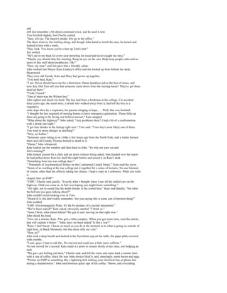and
still did remember a bit about command voice, and he used it now.
Tom bristled slightly, but Charlie smiled.
"Sure, let's go. The mayor's inside; let's go to her office."
The three went in, Jim trailing along, and though John hated to insult the man, he turned and
looked at him with a smile.
"Hey, look. You know you're a hair up Tom's butt."
Jim smiled.
"He's out in my back lot every year prowling for weed and never caught me once."
"Maybe you should skip this meeting. Keep an eye on the cars. Help keep people calm and no
more of this stuff about prophecies. OK?"
"Sure, my man," and Jim gave him a friendly salute.
John walked into Mayor Kate Lindsey's office and she looked up from behind her desk,
blearyeyed.
They were old friends. Kate and Mary had grown up together.
"You look beat, Kate."
"I am. Never should have run for a third term. Damn thankless job at the best of times, and
now this. Did Tom tell you that someone came down from the nursing home? They've got three
dead up there."
"Yeah, I heard."
"One of them was the Wilson boy."
John sighed and shook his head. The boy had been a freshman at the college. Car accident
three years ago, the usual story, a drunk who walked away from it, had left the boy in a
vegetative
state, kept alive by a respirator, his parents clinging to hope.. . . Well, that was finished.
"I thought the law required all nursing homes to have emergency generation. Those folks up
there are going to be facing one helluva lawsuit," Kate snapped.
"What about the highway?" John asked. "Any problems there? I had a bit of a confrontation
with a drunk last night."
"I got four drunks in the lockup right now," Tom said. "Your boy's most likely one of them.
You want to press charges or anything?"
"Naw, no bother."
"Someone came riding in on a bike a few hours ago from the North Fork, said a trailer burned
there and old Granny Thomas burned to death in it.
"Damn," John whispered.
Kate looked out the window and then back to John. "So why are your car and
Jim's running?"
John looked around for a chair and sat down without being asked, then handed over the report
he had pulled down from his shelf the night before and tossed it on Kate's desk.
"Something from my war college days."
" 'Potentials of Asymmetrical Strikes on the Continental United States,'" Kate read the cover.
"Some of us working at the war college put it together for a series of lectures. No one listened,
of course, other than the officers taking our classes. I kept a copy as a reference. What you want
is
chapter four on EMP."
"EMP," Charlie said quietly. "Exactly what I thought when I saw all the stalled cars on the
highway. Glad you came in, in fact was hoping you might know something."
"All right, not to sound like the dumb female in the crowd here," Kate said sharply, "but what
the hell are you guys talking about?"
John couldn't resist looking over at Tom.
"Heard of it, but don't really remember. Are you saying this is some sort of terrorist thing?"
John nodded.
"EMP. Electromagnetic Pulse. It's the by-product of a nuclear detonation."
"We've been nuked?" Kate asked, obviously startled. "I think so."
"Jesus Christ, what about fallout? We got to start moving on that right now."
John shook his head.
"Give me a minute, Kate. This gets a little complex. When you got some time, read the article;
that will explain it better." "John, have we been nuked? Is this a war?"
"Kate, I don't know. I know as much as you do at the moment as to what is going on outside of
right here, in Black Mountain, but that alone tells me a lot."
"How so?"
John took a deep breath and looked at the Styrofoam cup on her table, the paper plate covered
with crumbs.
"Look, guys, I hate to ask this. I'm starved and could use a little more caffeine."
No one moved for a second. Kate made it a point to remain firmly in her chair, not budging an
inch.
"We got a pot boiling out back," Charlie said, and left the room and came back a minute later
with a cup of coffee, black the way John always liked it, and, amazingly, some bacon and eggs.
"Picture an EMP as something like a lightning bolt striking your electrical line or phone line
during a thunderstorm." John said between quick sips of his coffee. "Boom, and everything
 